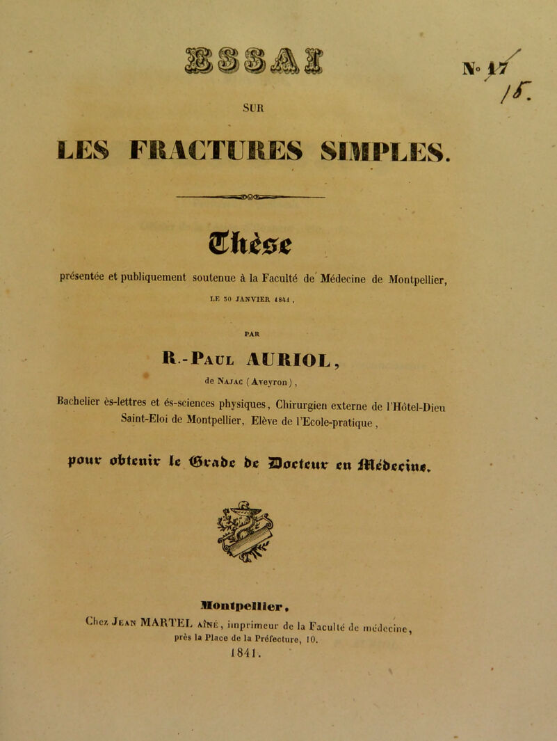 Sl]R LES FRACTURES SIMPLES. —^^eaBggXSXiSsa^^i €hèGC présentée et publiquement soutenue à la Faculté de' Médecine de Montpellier, LE 30 janvier 18W , PAR R-Paul AURIOL, de Najac ( Aveyron ), Bachelier ès-lettres et és-sciences physiques, Chirurgien externe de l’Hotel-Dieu Saint-Eloi de Montpellier, Elève de l’Ecole-pratique, poutr olïtiîmr U bc TBocUuv en Uoiitpelller » Cher, Jean MARTEL aîné, imprimeur de la Faculté de près la Place de la Préfecture, 10. 1841. médecine,