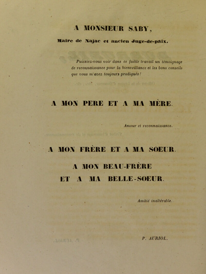 A mOASIEUR SABY, llalro «le IVajac et ancien «liige-de-paix Puissiez-vous voir dans ce faible travail un témoignage de reconnaissance pour la bienveillance et les bons conseils que vous m’avez toujours prodigués ! A MON PERE ET A MA MERE. Amour et reconnaissance. A MOA FRÈRE ET A MA SOEUR. A MCA REAU-FRÈRE ET A MA RELUE-SOEUR. Amitié inaltérable. P. AURWL.