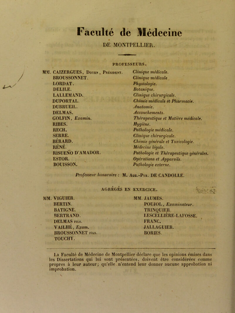 / Faculté dé Médecine DE MONTPELLIER. PROFESSEURS. MM. CAIZERGUES, Doyen, Président. BROUSSONNET. LORDAT. DELIEE. LALLEMAND. DUPORTAL. DUBRUEIL. DELMAS. GOLFIN, Examin. RIBES. RECH. SERRE. BÉRARD. RÉNÉ. RISUENO D’AMADOR. ESTOR. BOÜISSON. Professeur honoraire : Clinique médicale. Clinique médicale Physiologie. Botanique. Clinique chirurgicale. Chimie médicale et Pharmacie. ./Anatomie. Accouchements. Thérapeutique et Matière médicale. Hygiène. Pathologie médicale. Clinique chirurgicale. Chimie générale et Toxicologie. Médecine légale. Pathologie et Thérapeutique générales. Opérations et Appareils. Pathologie externe. M. Aug.-Pyr. de CANDOLLE. MM. VIGUIER. BERTIN. BATIGNE. BERTRAND. DELMAS FILS. VAILHÉ, E^am. BROUSSONNET fils. TOUCHY. AGRÉGÉS EN EXERCICE. MM. JAÜMES. POUJOL, Examinateur. TRINQUIER. LESCELLIÈRE-LAFOSSE. FRANC. JALLAGUIER. ' BORIES. I.a Faculté de Médecine de Montpellier déclare que les opinions émises dans les Dissertations qui lui sont présentées, doivent être considérées comme propres à leur auteur; qu’elle-n’entend leur donner aucune approbation ni improbation.