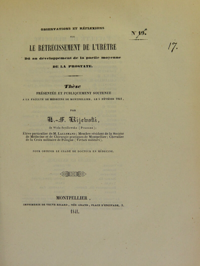 OBSERVATIONS ET RÉFIiEXlONS sim LE lîETRÉCISSEilENT DE L’ERÈTRE ■ Dil au rtéveloppcmcnt «le la partie moyenne LiA PROKTATG. Thèse PRÉSENTÉE ET PUBLIQUEMENT SOUTENUE A LA FACULTÉ DE MEDECINE DE MONTPELLIER, LE 5 FÉVRIER 1841 , PAR de Wola-Szydlowska ( Pologne ) ; Elève particulier deM. Lallemand; Membre résidant de la Société de Médecine et de Chirurgie pratiques de Montpellier; Chevalier de la Croix militaire de Pologne ( Virtuti militari ). POUR OBTENIR LE GRADE DE DOCTEUR EN MEDECINE. MONTPELLIER , IMPRIMERIE DE VEUVE RICARD , NÉE GRAND , PLACE d'ENCIVADE, 3. 1841.