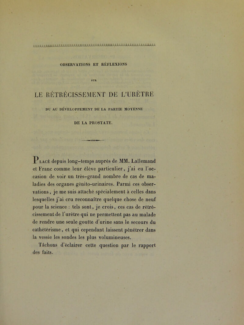 1 0 OQOOQQQpOOOC :QQQOOO’:OOQppQQ OBSERVATIONS ET RÉFLEXIONS Lü: lUrrRÉCISSEMIiNT DE L’URÈTRE DU AU DEVELOPPEMENT DE LA PARTIE MOYENNE DE LA PROSTATE. P LACÉ depuis long-temps auprès de MM. Lallemand et Franc comme leur élève particulier, j’ai eu l’oc-^ casion de voir un très-grand nombre de cas de ma- ladies des organes génito-urinaires. Parmi ces obser- vations , je me suis attaché spécialement à celles dans lesquelles j’ai cru reconnaître quelque chose de neuf pour la science : tels sont, je crois, ces cas de rétré- cissement de l’urètre qui ne permettent pas au malade de rendre une seule goutte d’urine sans le secours du cathétérisme, et qui cependant laissent pénétrer dans la vessie les sondes les plus volumineuses. Tâchons d’éclairer cette question par le rapport des faits.