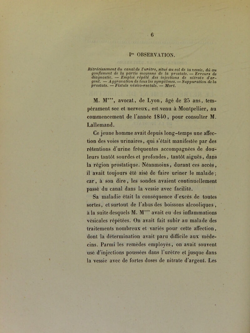 OBSERVATION. Rétrécissement du canal de l'urètre, situé au col de la vessie, dûau gonflement de la partie moyenne de la prostate. — Erreurs de diagnostic. — Emploi répété des injections de nitrate d'ar- gent. — Aggravation de tous les symptômes. — Suppuration de la prostate. — Fistule vésico-rectale. — Mort. M. M***, avocat, de Lyon, âgé de 25 ans, tem- pérament sec et nerveux, est venu à Montpellier, au commencement de l’année 1840, pour consulter M. Lallemand. Ce jeune homme avait depuis long-temps une affec- tion des voies urinaires, qui s’était manifestée par des rétentions d’urine fréquentes accompagnées de dou- leurs tantôt sourdes et profondes, tantôt aiguës, dans la région prostatique. Néanmoins, durant ces accès, il avait toujours été aisé de faire uriner le malade ; car, à son dire, les sondes avaient continuellement passé du canal dans la vessie avec facilité. Sa maladie était la conséquence d’excès de toutes sortes, et surtout de l’abus des boissons alcooliques, à la suite desquels M. M*** avait eu des inflammations vésicales répétées. On avait fait subir au malade des traitements nombreux et variés pour cette affection, dont la détermination avait paru difficile aux méde- cins. Parmi les remèdes employés, on avait souvent usé d’injections poussées dans l’urètre et jusque dans la vessie avec de fortes doses de nitrate d’argent. Les