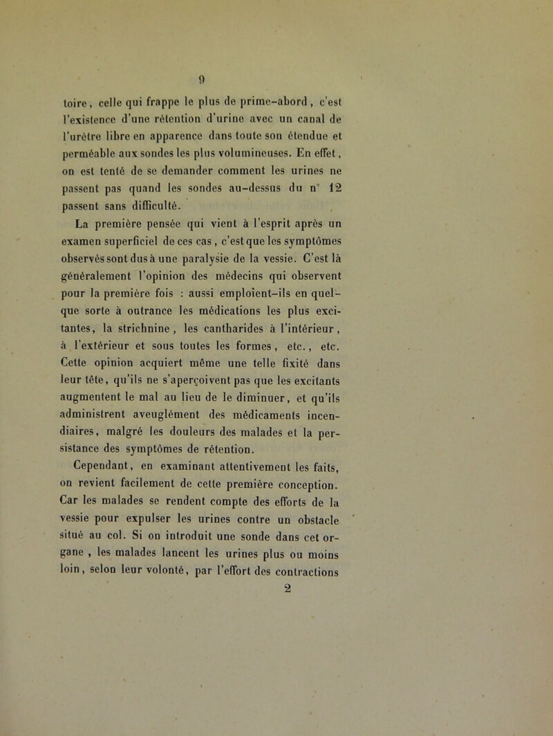 0 toire, celle qui frappe le plus de prime-abord, c’est l’existence d’une rétention d’urine avec un canal de l’urètre libre en apparence dans toute son étendue et perméable aux sondes les plus volumineuses. En effet, on est tenté de se demander comment les urines ne passent pas quand les sondes au-dessus du n 12 passent sans difficulté. La première pensée qui vient à l’esprit après un examen superficiel de ces cas, c’est que les symptômes observés sont dus à une paralysie de la vessie. C’est là généralement l’opinion des médecins qui observent pour la première fois : aussi emploient-ils en quel- que sorte à outrance les médications les plus exci- tantes, la striclinine , les cantharides à l’intérieur , à l’extérieur et sous toutes les formes, etc., etc. Cette opinion acquiert même une telle fixité dans leur tête, qu’ils ne s’aperçoivent pas que les excitants augmentent le mal au lieu de le diminuer, et qu’ils administrent aveuglément des médicaments incen- diaires, malgré les douleurs des malades et la per- sistance des symptômes de rétention. Cependant, en examinant attentivement les faits, on revient facilement de cette première conception. Car les malades se rendent compte des efforts de la vessie pour expulser les urines contre un obstacle situé au col. Si on introduit une sonde dans cet or- gane , les malades lancent les urines plus ou moins loin, selon leur volonté, par l’effort des contractions 2