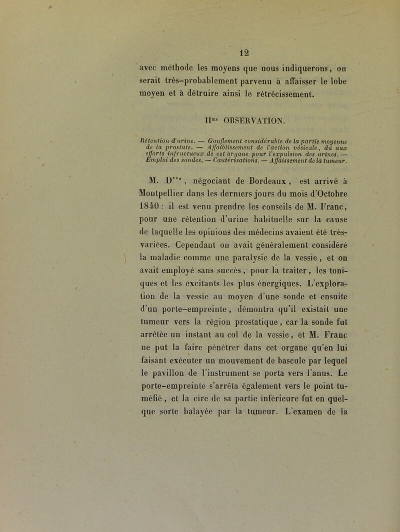 avec méthode les moyens que nous indiquerons, on serait très-probablement parvenu à affaisser le lobe moyen et à détruire ainsi le rétrécissement. Il™' OBSERVATION. Hétention d'urine. — Gonflement considérable de la partie moyenne de la prostate. — Affaiblissement de l'action vésicale, dû aux efforts infructueux de cet organe pour l'expulsion des urines. — Emploi des sondes, — Cautérisations. — Affaissement de la tumeur. M. D***, négociant de Bordeaux , est arrivé à Montpellier dans les derniers jours du mois d’Octobre 1840 ; il est venu prendre les conseils de M. Franc, pour une rétention d’urine habituelle sur la cause de laquelle les opinions des médecins avaient été très- variées. Cependant on avait généralement considéré la maladie comme une paralysie de la vessie , et on avait employé sans succès , pour la traiter, les toni- ques et tes excitants les plus énergiques. L’explora- tion de la vessie au moyen d’une sonde et ensuite d’un porte-empreinte , démontra qu’il existait une tumeur vers la région prostatique, car la sonde fut arrêtée un instant au col de la vessie, et M. Franc ne put la faire pénétrer dans cet organe qu’en lui faisant exécuter un mouvement de bascule par lequel le pavillon de l’instrument se porta vers l’anus. Le porte-empreinte s’arrêta également vers le point tu- méfié , et la cire de sa partie inférieure fut en quel- que sorte balayée par la tumeur. L’examen de la