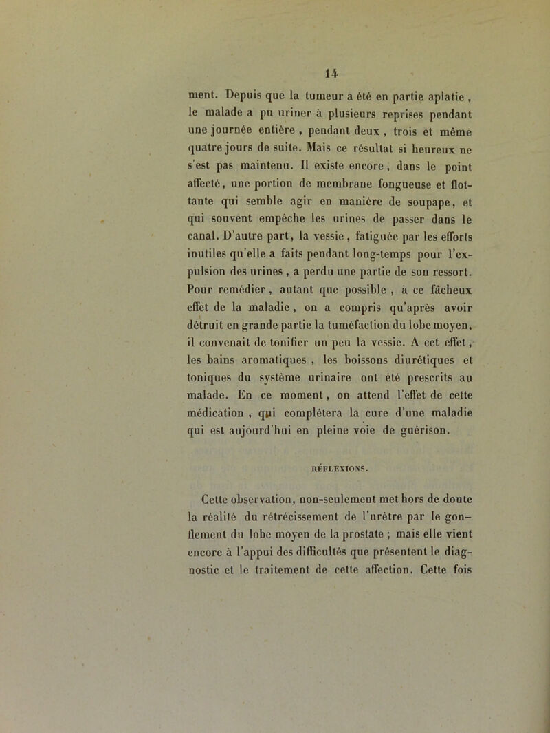 ment. Depuis que la tumeur a été en partie aplatie , le malade a pu uriner à plusieurs reprises pendant une journée entière , pendant deux , trois et même quatre jours de suite. Mais ce résultat si heureux ne s’est pas maintenu. Il existe encore, dans le point affecté, une portion de membrane fongueuse et flot- tante qui semble agir en manière de soupape, et qui souvent empêche les urines de passer dans le canal. D’autre part, la vessie, fatiguée par les efforts inutiles qu’elle a faits pendant long-temps pour l’ex- pulsion des urines, a perdu une partie de son ressort. Pour remédier, autant que possible , à ce fâcheux effet de la maladie , on a compris qu’après avoir détruit en grande partie la tuméfaction du lobe moyen, il convenait de tonifier un peu la vessie. A cet effet, les bains aromatiques , les boissons diurétiques et toniques du système urinaire ont été prescrits au malade. En ce moment, on attend l’effet de cette médication , qui complétera la cure d’une maladie qui est aujourd’hui en pleine voie de guérison. RÉFLEXIONS. Cette observation, non-seulement met hors de doute la réalité du rétrécissement de l’urètre par le gon- flement du lobe moyen de la prostate ; mais elle vient encore à l’appui des difficultés que présentent le diag- nostic et le traitement de celle affection. Cette fois