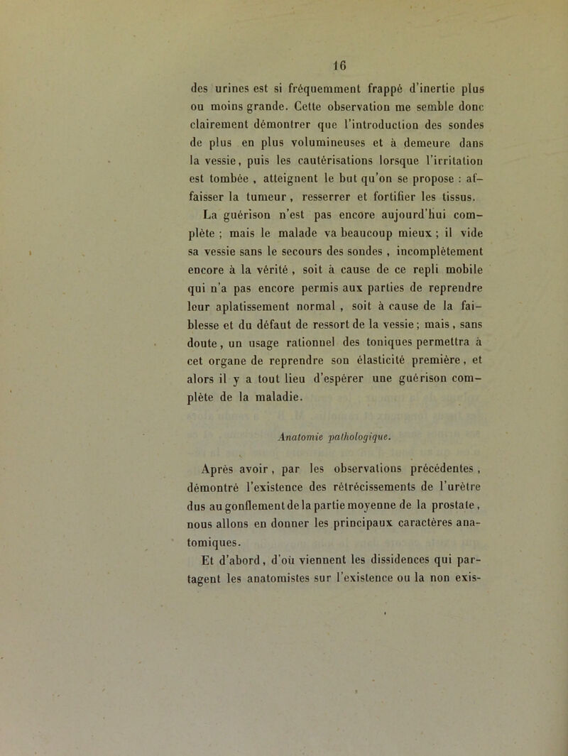 des urines est si fréquemment frappé d’inertie plus ou moins grande. Cette observation me semble donc clairement démontrer que l’introduction des sondes de plus en plus volumineuses et à demeure dans la vessie, puis les cautérisations lorsque l’irritation est tombée , atteignent le but qu’on se propose : af- faisser 1a tumeur, resserrer et fortifier les tissus. La guérison n’est pas encore aujourd’hui com- plète ; mais le malade va beaucoup mieux ; il vide sa vessie sans le secours des sondes, incomplètement encore à la vérité , soit à cause de ce repli mobile qui n’a pas encore permis aux parties de reprendre leur aplatissement normal , soit à cause de la fai- blesse et du défaut de ressort de la vessie; mais, sans doute, un usage rationnel des toniques permettra à cet organe de reprendre son élasticité première, et alors il y a tout lieu d’espérer une guérison com- plète de la maladie. Analomie pathologique. Après avoir , par les observations précédentes, démontré l’existence des rétrécissements de l’urètre dus au gonflement de la partie moyenne de la prostate, nous allons en donner les principaux caractères ana- tomiques. Et d’abord, d’oü viennent les dissidences qui par- tagent les anatomistes sur l’existence ou la non exis-