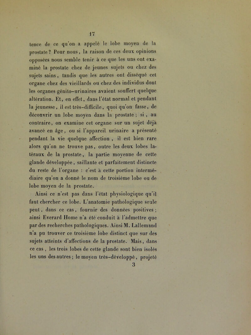 lence de ce qii’on a appelé le lobe moyeu de la prostate? Pour nous, la raison de ces deux opinions opposées nous semble tenir à ce que les uns ont exa- miné la prostate chez de jeunes sujets ou chez des sujets sains, tandis que les autres ont disséqué cet organe chez des ■vieillards ou chez des individus dont les organes génito-urinaires avaient souffert quelque altération. Et, en effet, dans l’état normal et pendant la jeunesse, il est très-dilhcile, quoiqu’on fasse, de déconvrir un lobe moyen dans la prostate ; si , au contraire, on examine cet organe sur un sujet déjà avancé en âge, ou si l’appareil urinaire a présenté pendant la vie quelque affection , il est bien rare alors qu’on ne trouve pas, outre les deux lobes la- téraux de la prostate, la partie moyenne de cette glande développée, saillante et parfaitement distincte du reste de l’organe : c’est à cette portion intermé- diaire qu’on a donné le nom de troisième lobe ou de lobe moyen de la prostate. Ainsi ce n’est pas dans l’état physiologique qu’il faut chercher ce lobe. L’anatomie pathologique seule peut, dans ce cas, fournir des données positives; ainsi Everard Home n’a été conduit à l’admettre que par des recherches pathologiques. Ainsi M. Lallemand n’a pu trouver ce troisième lobe distinct que sur des sujets atteints d’affections de la prostate. Mais, dans ce cas , les trois lobes de celte glande sont bien isolés les uns des autres; le moyen Irès-développé, projeté 3