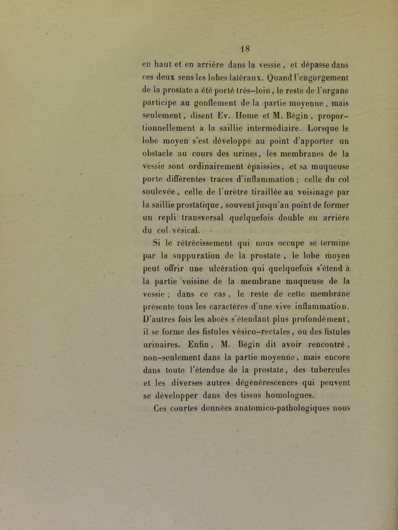 en haut et en arrière dans la vessie , et dépasse dans ces deux sens les lobes latéraux. Quand l’engorgement de la prostate a été porté très-loin, le reste de l’organe participe au gonflement de la partie moyenne , mais seulement, disent Ev. Home et M. Bégin , propor- tionnellement à la saillie intermédiaire. Lorsque le lobe moyen s’est développé au point d’apporter un obstacle au cours des urines, les membranes de la vessie sont ordinairement épaissies, et sa muqueuse porte dilîérentes traces d’inflammation ; celle du col soulevée , celle de l’urètre tiraillée au voisinage par la saillie prostatique, souvent jusqu’au point de former un repli transversal quelquefois double en arrière du col vésical. • Si le rétrécissement qui nous occupe se termine par la suppuration de la prostate , le lobe moyen peut olfrir une ulcération qui quelquefois s’étend à la partie voisine de la membrane muqueuse de la vessie ; dans ce cas, le reste de cette membrane présente tous les caractères d’une vive inflammation. D’autres fois les abcès s’étendant plus profondément, il se forme des fistules vésico-rectales, ou des fistules urinaires. Enfin, M. Bégin dit avoir rencontré, non-seulement dans la partie moyenne, mais encore dans toute l’étendue de la prostate, des tubercules et les diverses autres dégénérescences qui peuvent se développer dans des tissus homologues. Ces courtes données anatomico-pathologiques nous