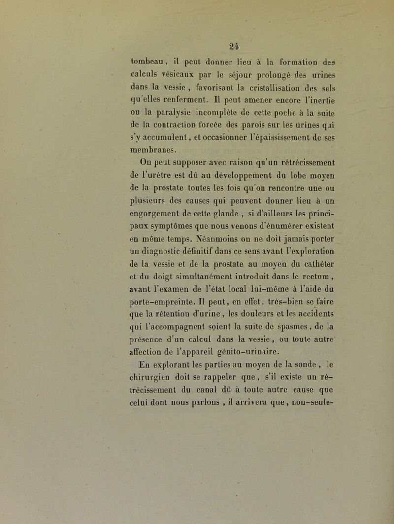 tombeau , il peut donner lieu à la formation des calculs vésicaux par le séjour prolongé des urines dans la vessie , favorisant la cristallisation des sels qu’elles renferment. Il peut amener encore l’inertie ou la paralysie incomplète de cette poche à la suite de la contraction forcée des parois sur les urines qui s’y accumulent, et occasionner l’épaississement de ses membranes. On peut supposer avec raison qu’un rétrécissement de l’urétre est dû au développement du lobe moyen de la prostate toutes les fois qu’on rencontre une ou plusieurs des causes qui peuvent donner lieu à un engorgement de cette glande , si d’ailleurs les princi- paux symptômes que nous venons d’énumérer existent en même temps. Néanmoins on ne doit jamais porter un diagnostic définitif dans ce sens avant l’exploration de la vessie et de la prostate au moyen du cathéter et du doigt simultanément introduit dans le rectum, avant l’examen de l’état local lui-même à l’aide du porte-empreinte. Il peut, en elfet, très-bien se faire que la rétention d’urine , les douleurs et les accidents qui l’accompagnent soient la suite de spasmes, de la présence d’un calcul dans la vessie, ou toute autre affection de l’appareil génito-urinaire. En explorant les parties au moyen de la sonde , le chirurgien doit se rappeler que, s’il existe un ré- trécissement du canal dû à toute autre cause que celui dont nous parlons , il arrivera que, non-seule-