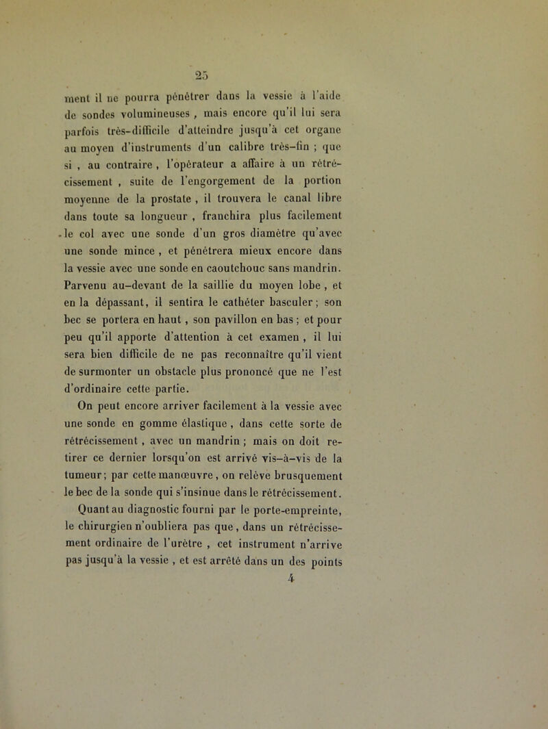 nient il ne pourra pénétrer dans la vessie à l’aide de sondes volumineuses , mais encore qu’il lui sera parfois très-dilTicile d’atteindre jusqu’à cet organe au moyen d’instruments d’un calibre très-lin ; que si , au contraire , l’opérateur a affaire à un rétré- cissement , suite de l’engorgement de la portion moyenne de la prostate , il trouvera le canal libre dans toute sa longueur , franchira plus facilement -le col avec une sonde d’un gros diamètre qu’avec une sonde mince , et pénétrera mieux encore dans la vessie avec une sonde en caoutchouc sans mandrin. Parvenu au-devant de la saillie du moyen lobe , et en la dépassant, il sentira le cathéter basculer; son bec se portera en haut, son pavillon en bas ; et pour peu qu’il apporte d’attention à cet examen , il lui sera bien difficile de ne pas reconnaître qu’il vient de surmonter un obstacle plus prononcé que ne l’est d’ordinaire cette partie. On peut encore arriver facilement à la vessie avec une sonde en gomme élastique , dans cette sorte de rétrécissement, avec un mandrin ; mais on doit re- tirer ce dernier lorsqu’on est arrivé vis-à-vis de la tumeur; par cette manœuvre, on relève brusquement le bec de la sonde qui s’insinue dans le rétrécissement. Quant au diagnostic fourni par le porte-empreinte, le chirurgien n’oubliera pas que, dans un rétrécisse- ment ordinaire de l’urètre , cet instrument n’arrive pas jusqu’à la vessie , et est arrêté dans un des points 4-