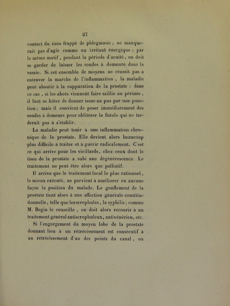coulacl du lissu frappé de plilogiiiasic , ue manque- rait pas d’agir comme un irritant énergique ; par le même motif, pendant la période d’acuité, on doit se garder de laisser les sondes à demeure dans la vessie. Si cet ensemble de moyens ne réussit pas à entraver la marche de l’inflammation , la maladie peut aboutir à la suppuration de la prostate : dans ce cas , si les abcès viennent faire saillie au périnée , il faut se hâter de donner issue au pus par une ponc- tion ; mais il convient de poser immédiatement des sondes à demeure pour oblitérer la fistule qui ne tar- derait pas à s’établir. La maladie peut tenir à une inflammation chro- nique de la prostate. Elle devient alors beaucoup plus difficile à traiter et à guérir radicalement. C’est ce qui arrive pour les vieillards, chez ceux dont le tissu de la prostate a subi une dégénérescence. Le traitement ne peut être alors que palliatif. II arrive que le traitement local le plus rationnel, le mieux exécuté, ne parvient à améliorer en aucune façon la position du malade. Le gonderaent de la prostate tient alors à une affection générale constitu- tionnelle, telle quelesscrophules , la syphilis; comme M. Begin le conseille , on doit alors recourir à un traitement généralantiscrophuleux, antivénérien, etc. Si l’engorgement du moyen lohe de la prostate donnant lieu à un rétrécissement est consécutif à un rétrécissement d’un des points du canal , ou