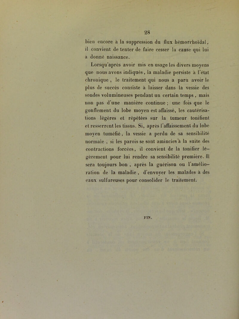 bien encore à la suppression du flux bémorrhoïdal, il convient de tenter de faire cesser la cause qui lui a donné naissance. Lorsqu’après avoir mis en usage les divers moyens que nous avons indiqués , la maladie persiste à l’état chronique , le traitement qui nous a paru avoir le plus de succès consiste à laisser dans la vessie des sondes volumineuses pendant un certain temps, mais non pas d’une manière continue ; une fois que le gonflement du lobe moyen est affaissé, les cautérisa- tions légères et répétées sur la tumeur tonifient et resserrent les tissus. Si, après l’affaissement du lobe moyen tuméfié , la vessie a perdu de sa sensibilité normale , si les parois se sont amincies a la suite des contractions forcées, il convient de la tonifier lé- gèrement pour lui rendre sa sensibilité première. Il sera toujours bon , après la guérison ou l’amélio- ration de la maladie , d’envoyer les malades à des eaux sulfureuses pour consolider le traitement. FIN.