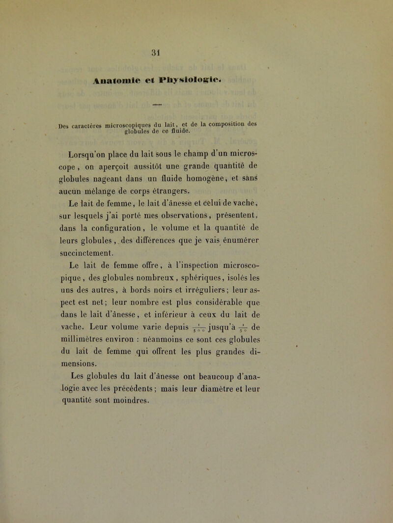 Auaioiiiic et PIiy«lolo«:lc. Dos caractères microscopiques du lait, et do la composition des globules do ce fluide. Lorsqu’on place du lait sous le champ d’un micros- cope , on aperçoit aussitôt une grande quantité de globules nageant dans un ûuide homogène, et sans aucun mélange de corps étrangers. Le lait de femme, le lait d’ânesse et celui de vache, sur lesquels j’ai porté mes observations, présentent, dans la conGguration, le volume et la quantité de leurs globules , ,des différences que je vais énumérer succinctement. Le lait de femme offre, à l’inspection microsco- pique , des globules nombreux, sphériques, isolés les uns des autres, à bords noirs et irréguliers; leur as- pect est net; leur nombre est plus considérable que dans le lait d’ânesse, et inférieur à ceux du lait de vache. Leur volume varie depuis jusqu’à yV de millimètres environ : néanmoins ce sont ces globules du lait de femme qui offrent les plus grandes di- mensions. Les globules du lait d’ànesse ont beaucoup d’ana- logie avec les précédents ; mais leur diamètre et leur quantité sont moindres.