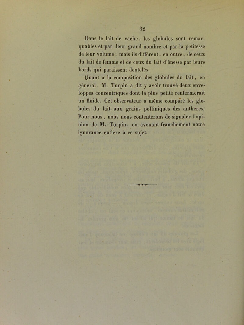 Dans le lait de vache, les globules sont remar- quables et par leur grand nombre et par la petitesse de leur volume ; mais ils diffèrent, en outre, de ceux du lait de femme et de ceux du lait d’ânesse par leurs bords qui paraissent dentelés. Quant à la composition des globules du lait, en général, M. Turpin a dit y avoir trouvé deux enve- loppes concentriques dont la plus petite renfermerait un fluide. Cet observateur a même comparé les glo- bules du lait aux grains polliniques des anthères. Pour nous, nous nous contenterons de signaler l’opi- nion de M, Turpin, en avouant franchement notre ignorance entière à ce sujet.