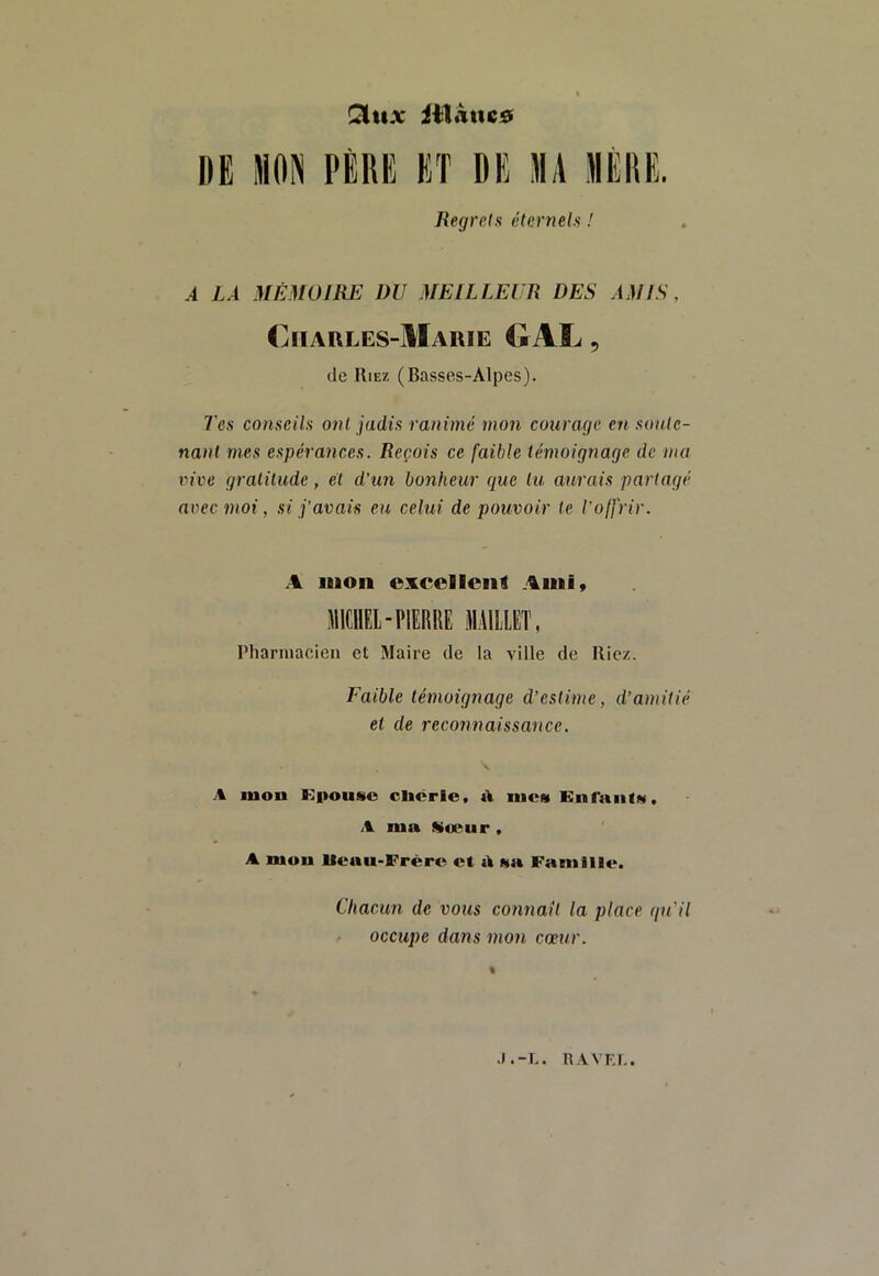 Qitix iilÂtic0 DE MON PÈRE ET DE MA MÈRE. Regrets éternels ! À LÀ .MÉMOIRE DU MEILLEUR DES AMIS, Charles-Marie OAL , (le Rie/. (Basses-Alpes). Tes conseils ont jadis ranimé mon courage en sonlc- nant mes espérances. Reçois ce faible témoignage de ma vive gralilude, et d’un bonheur que lu aurais partagé avec moi, si j’avais eu celui de pouvoir te l’offrir. A mon excellent Ami, MICHEL-PIERRE MAILLET, Pliarniacien et Maire de la ville de Riez. Faible témoignage d’estime, d’amitié et de reconnaissance. A mou Kitousc cliôrie, iucm EnranlM. A ma Mwur , A mou Iteau-Frèrc et à Na Famille. Chacun de vous connaît la place qu'il occupe dans mon coeur. J.-L. nAVKI..