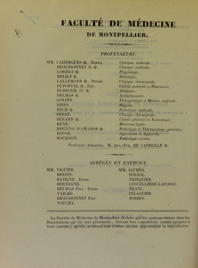 FACULTE DE MÉDECINE DE MONTPELLIER. - ' * • • >' Ik:■.<• • • * PROFESSEURS. MM. CAIZERGUES ^, Doyen. BROUSSONNET & LORDAT DELILE $. LALLEMAND ^, Présid. DUPORTAL &, Exa. DUBRUEIL O. DELMAS GOLFIN. RIBES. RECH «fc. SERRE. BÉRARD «s. RENÉ. RISÜENO D’AMADOR *. ESTOR. BOUISSON. Professeur honoraire. M. Clinique médicale. Clinique médicale. Physiologie. Botanique. Clinique chirurgicale. Chimie médicale et Pharmacie. Anatomie. Accouchements. Thérapeutique et Matière médicale. Hygiène. Pathologie médicale. Clinique chirurgicale. Chimie générale et Toxicologie. Médecine légale. Pathologie et Thérapeutique générales. Opérations et Appareils. Pathologie externe. Aug.-Pyr. DE CANDOLLE . AGRÉGÉS EN EXERCICE. MM. V1GUIER. BERTIN. BATIGNE, Exam. BERTRAND. MM. JAUMES. POUJOL. TRINQUIER. LESCELLIÈRE-LAFOSSE. DELMAS Fils, Exam. YAILHÉ. BROUSSONNET Fils. TOUCHY. FRANC. JALAGUIER. BORIES. La Faculté de Médecine de Montpellier déclare que les opinions émises dans les Dissertations qui lui sont présentées , doivent être considérées comme propres à leurs auteurs ; qu’elle n’entend leur donner aucune approbation ni improbation.