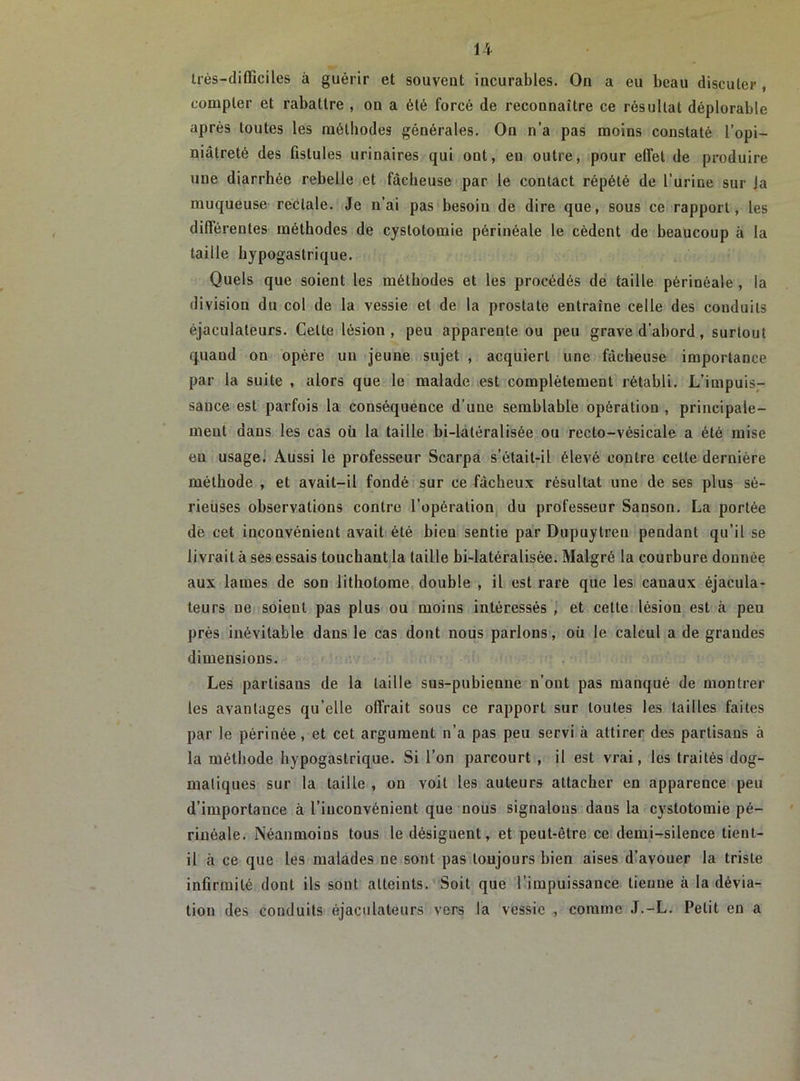 très-difficiles à guérir et souvent incurables. On a eu beau discuter , compter et rabattre , on a été forcé de reconnaître ce résultat déplorable après toutes les méthodes générales. On n’a pas moins constaté l’opi- niâtreté des fistules urinaires qui ont, eu outre, pour effet de produire une diarrhée rebelle et fâcheuse par le contact répété de l’urine sur Ja muqueuse rectale. Je n’ai pas besoiu de dire que, sous ce rapport, les différentes méthodes de cystotomie périnéale le cèdent de beaucoup à la taille hypogastrique. Quels que soient les méthodes et les procédés de taille périnéale , la division du col de la vessie et de la prostate entraîne celle des conduits éjaculateurs. Cette lésion, peu apparente ou peu grave d’abord, surtout quand on opère un jeune sujet , acquiert une fâcheuse importance par la suite , alors que le malade est complètement rétabli. L’impuis- sance est parfois la conséquence d’une semblable opération , principale- ment dans les cas où la taille bi-latéralisée ou recto-vésicale a été mise en usage. Aussi le professeur Scarpa s’élait-il élevé contre cette dernière méthode , et avait-il fondé sur ce fâcheux résultat une de ses plus sé- rieuses observations contre l’opération du professeur Sanson. La portée de cet inconvénient avait été bien sentie par Dupuytreu pendant qu’il se livrait à ses essais touchant la taille bi-latéralisée. Malgré la courbure donnée aux lames de son lithotonie double , il est rare que les canaux éjacula- teurs ne soient pas plus ou moins intéressés , et cette lésion est à peu près inévitable dans le cas dont nous parlons, où le calcul a de grandes dimensions. Les partisans de la taille sus-pubienne n’ont pas manqué de montrer les avantages qu’elle offrait sous ce rapport sur toutes les tailles faites par le périnée, et cet argument n’a pas peu servi à attirer des partisans à la méthode hypogastrique. Si l’on parcourt , il est vrai, les traités dog- matiques sur la taille , on voit les auteurs attacher en apparence peu d’importance à l’inconvénient que nous signalons dans la cystotomie pé- rinéale. Néanmoins tous le désignent, et peut-être ce demi-silence tient- il à ce que les malades ne sont pas toujours bien aises d’avouer la triste infirmité dont ils sont atteints. Soit que l’impuissance tienne à la dévia- tion des conduits éjaculateurs vers la vessie , comme J.-L. Petit en a