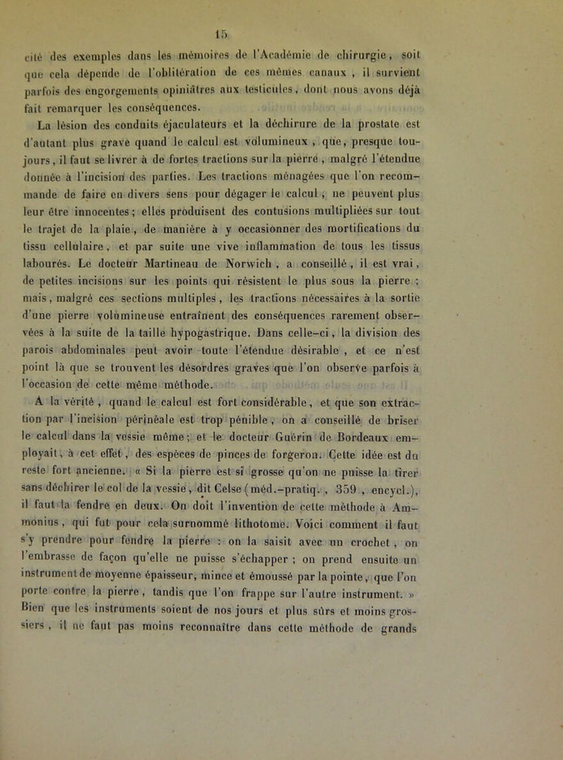 cité des exemples dans les mémoires de l’Académie de chirurgie, soit que cela dépende de l'oblitération de ces mêmes canaux , il survient parfois des engorgements opiniâtres aux testicules, dont nous avons déjà fait remarquer les conséquences. La lésion des conduits éjaculateurs et la déchirure de la prostate est d’autant plus grave quand le calcul est volumineux , que, presque tou- jours , il faut se livrer à de fortes tractions sur la pierre , malgré l’étendue douuée à l’incision des parties. Les tractions ménagées que l'on recom- mande de faire en divers sens pour dégager le calcul , ne peuvent plus leur être innocentes ; elles produisent des contusions multipliées sur tout le trajet de la plaie , de manière à y occasionner des mortifications du tissu cellulaire, et par suite une vive inflammation de tous les tissus labourés. Le docteur Martineau de Norwich , a conseillé , il est vrai, de petites incisions sur les points qui résistent le plus sous la pierre ; mais, malgré ces sections multiples, les tractions nécessaires à la sortie d’une pierre volumineuse entraînent des conséquences rarement obser- vées à la suite de la taille hypogastrique. Dans celle-ci, la division des parois abdominales peut avoir toute l’étendue désirable , et ce n’est point là que se trouvent les désordres graves que l’on observe parfois à l’occasion de cette même méthode. À la vérité , quand le calcul est fort considérable, et que son extrac- tion par l’incision périnéale est trop pénible, on a conseillé de briser le calcul dans là vessie même; et le docteur Guérin de Bordeaux em- ployait, à cet effet, des espèces de pinces de forgeron. Celte idée est du reste fort ancienne. « Si la pierre est si grosse qu’on ne puisse la tirer sans déchirer le col de la vessie, dit Celse (méd.-pratiq. , 359 , encycl.), il faut la fendre en deux. On doit l’invention de celte méthode à Am- monius , qui fut pour cela surnommé lithotome. Voici comment il faut s y prendre pour fendre la pierre : on la saisit avec un crochet, on I embrasse de façon qu’elle ne puisse s’échapper ; on prend ensuite un instrument de moyenne épaisseur, mince et émoussé par la pointe, que l’on porte contre la pierre , tandis que l’on frappe sur l’autre instrument. » Bien que les instruments soient de nos jours et plus sûrs et moins gros- siers , il ne faut pas moins reconnaître dans cette méthode de grands