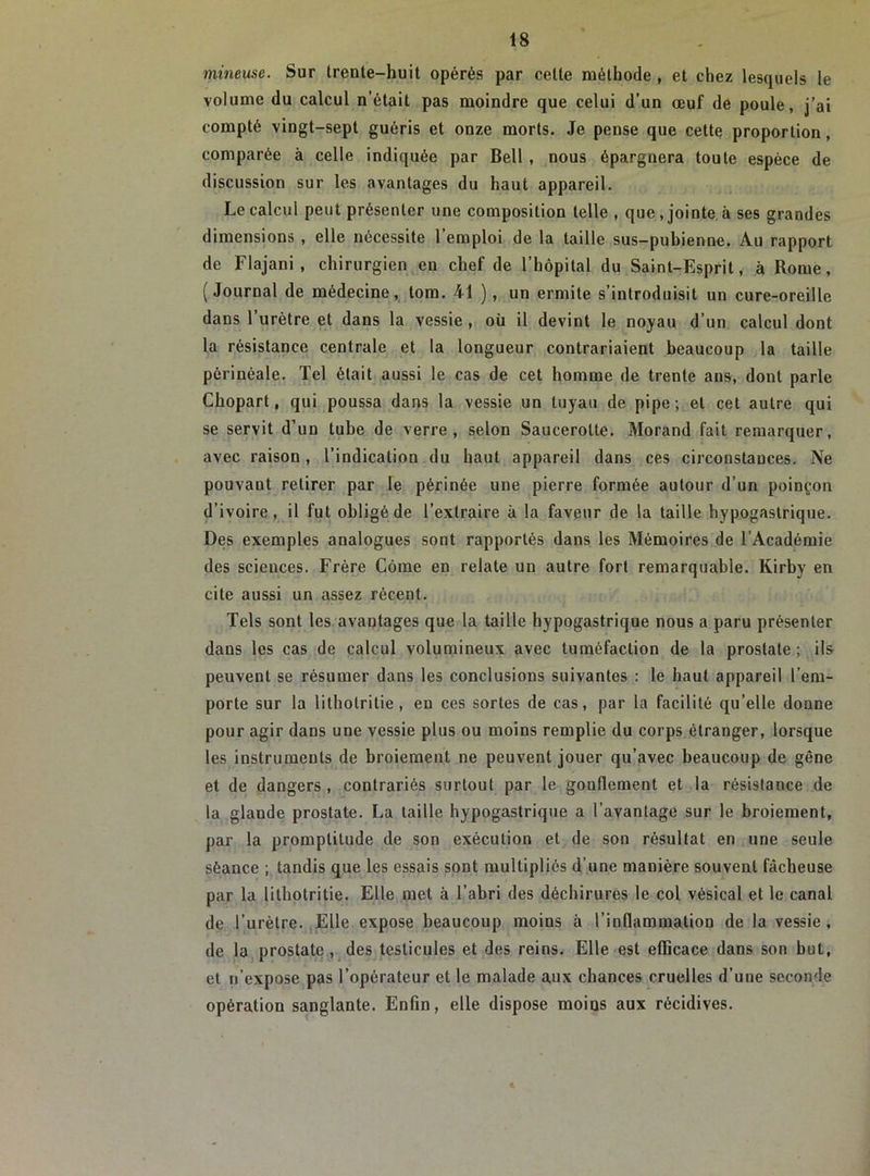 mineuse. Sur trente-huit opérés par celte méthode , et chez lesquels le volume du calcul n’était pas moindre que celui d’un œuf de poule, j’ai compté vingt-sept guéris et onze morts. Je pense que cette proportion , comparée à celle indiquée par Bell , nous épargnera toute espèce de discussion sur les avantages du haut appareil. Le calcul peut présenter une composition telle , que, jointe à ses grandes dimensions , elle nécessite 1 emploi de la taille sus—pubienne. Au rapport de Flajani , chirurgien en chef de l’hôpital du Saint-Esprit, à Rome, (Journal de médecine, tom. 41 ), un ermite s’introduisit un cure-oreille dans l’urètre et dans la vessie , où il devint le noyau d’un calcul dont la résistance centrale et la longueur contrariaient beaucoup la taille périnéale. Tel était aussi le cas de cet homme de trente ans, dont parle Chopart, qui poussa dans la vessie un tuyau de pipe; et cet autre qui se servit d’un tube de verre, selon Saucerolte. Morand fait remarquer, avec raison, l’indication du haut appareil dans ces circonstances. Ne pouvant retirer par le périnée une pierre formée autour d’un poinçon d’ivoire, il fut obligé de l’extraire à la faveur de la taille hypogastrique. Des exemples analogues sont rapportés dans les Mémoires de l’Académie des sciences. Frère Côme en relate un autre fort remarquable. Kirby en cite aussi un assez récent. Tels sont les avantages que la taille hypogastrique nous a paru présenter dans les cas de calcul volumineux avec tuméfaction de la prostate; ils peuvent se résumer dans les conclusions suivantes : le haut appareil l’em- porte sur la litholrilie , en ces sortes de cas, par la facilité qu’elle donne pour agir dans une vessie plus ou moins remplie du corps étranger, lorsque les instruments de broiement ne peuvent jouer qu’avec beaucoup de gêne et de dangers , contrariés surtout par le gonflement et la résistance de la glande prostate. La taille hypogastrique a l’avantage sur le broiement, par la promptitude de son exécution et de son résultat en une seule séance ; tandis que les essais sont multipliés d’une manière souvent fâcheuse par la lithotritie. Elle met à l’abri des déchirures le col vésical et le canal de l’urètre. Elle expose beaucoup moins à l’inflammation de la vessie, de la prostate, des testicules et des reins. Elle est efficace dans son but, et n’expose pas l’opérateur et le malade aux chances cruelles d’une seconde opération sanglante. Enfin, elle dispose moins aux récidives. «