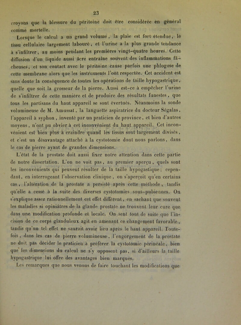 croyons que la blessure du péritoine doit être considérée en général comme mortelle. Lorsque le calcul a un grand volume, la plaie est fort étendue, le tissu cellulaire largement labouré, et l’urine a la plus grande tendance à s’infiltrer, au moins pendant les premières vingt-quatre heures. Cette diffusion d’un liquide aussi âcre entraîne souvent des inflammations fâ- cheuses, et son contact avec le péritoine cause parfois une phlogosc de cette membrane alors que les instruments l’ont respectée. Cet accident est sans doute la conséquence de toutes les opérations de taille hypogastrique, quelle que soit la grosseur de la pierre. Aussi est-ce à empêcher l’urine de s’infiltrer de cette manière et de produire des résultats funestes, que tous les partisans du haut appareil se sont évertués. Néanmoins la sonde volumineuse de M. Amussat, la languette aspiratrice du docteur Ségalas, l’appareil à syphon , inventé par un praticien de province, et bien d’autres moyens, n’ont pu obviera cet inconvénient du haut appareil. Cet incon- vénient est bien plus à craindre quand les tissus sont largement divisés, et c’est un désavantage attaché à la cystotomie dont nous parlons, dans le cas de pierre ayant de grandes dimensions. L’état de la prostate doit aussi fixer notre attention dans cette partie de notre dissertation. L’on ne voit pas , au premier aperçu , quels sont les inconvénients qui peuvent résulter de la taille hypogastique ; cepen- dant, en interrogeant l’observation clinique, on s’aperçoit qu’en certains cas , l’altération de la prostate a persisté après cette méthode , tandis qu’elle a cessé à la suite des diverses cystotomies sous-pubiennes. On s’explique assez rationnellement cet effet différent, en sachant que souvent les maladies si opiniâtres de la glande prostate ne trouvent leur cure que dans une modification profonde et locale. On sent tout de suite que l’in- cision de ce corps glanduleux agit en amenant ce changement favorable, tandis qu’un tel effet ne saurait avoir lieu après le haut appareil. Toute- fois , dans les cas de pierre volumineuse , l’engorgement de la prostate ne doit pas décider le praticien à préférer la cystotomie périnéale, bien que les dimensions du calcul ne s’y opposent pas, si d’ailleurs la taille hypogastrique lui offre des avantages bieu marqués. Les remarques que nous venons de faire touchant les modifications que