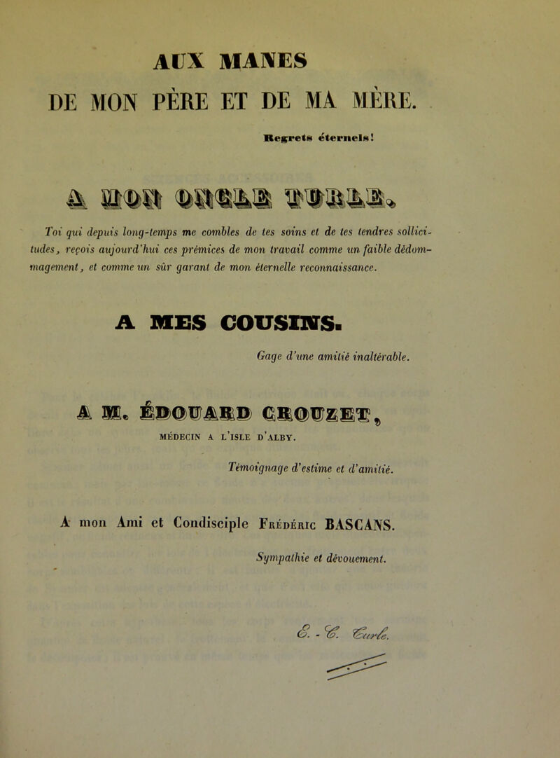 Alix MAXES DE MON PÈRE ET DE MA MÈRE. Regretf» éternelN! Toi qui depuis long-temps me combles de tes soins et de tes tendres sollici- tudes j reçois aujourd’hui ces prémices de mon travail comme un faible dédom- magement j et comme un sûr garant de mon éternelle reconnaissance. A MES cousinrs. Gage d’une amitié inaltérable. & as, É®@®AK® MÉDECIN l’iSLE d’.^LBV. Témoignage d’estime et d’amitié. A mon Ami et Condisciple Frédéric BASCANS. Sympathie et dévouement.