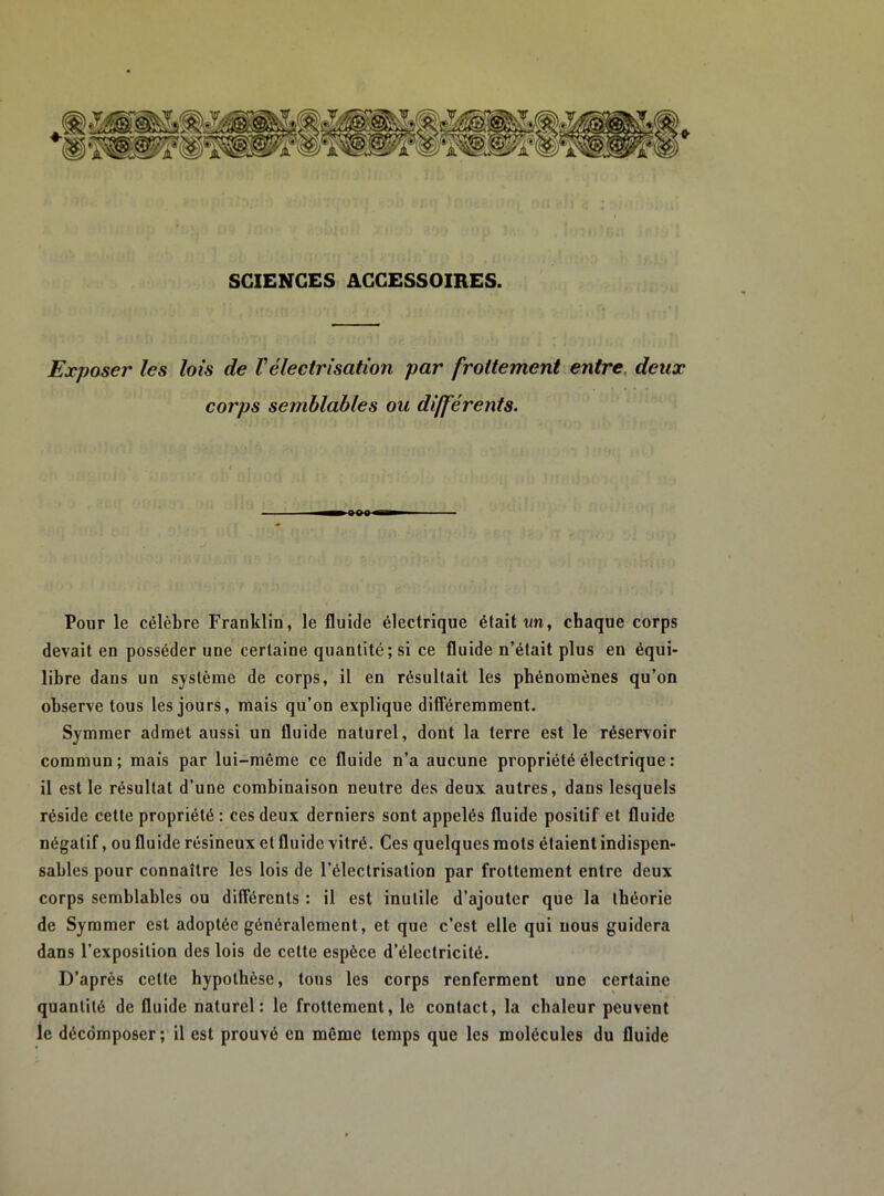 SCIENCES ACCESSOIRES. Expose!' les lois de Vélectrisation par frottement entre, deux corps semblables ou différents. Pour le célèbre Franklin, le fluide électrique était tm, chaque corps devait en posséder une certaine quantité; si ce fluide n’était plus en équi- libre dans un système de corps, il en résultait les phénomènes qu’on observe tous les jours, mais qu’on explique différemment. Symmer admet aussi un fluide naturel, dont la terre est le réservoir commun; mais par lui-même ce fluide n’a aucune propriété électrique : il est le résultat d’une combinaison neutre des deux autres, dans lesquels réside cette propriété : ces deux derniers sont appelés fluide positif et fluide négatif, ou fluide résineux et fluide vitré. Ces quelques mots étaient indispen- sables pour connaître les lois de l’électrisation par frottement entre deux corps semblables ou différents : il est inutile d’ajouter que la théorie de Symmer est adoptée généralement, et que c’est elle qui nous guidera dans l’exposition des lois de cette espèce d’électricité. D’après cette hypothèse, tous les corps renferment une certaine quantité de fluide naturel: le frottement, le contact, la chaleur peuvent ie décomposer; il est prouvé en même temps que les molécules du fluide