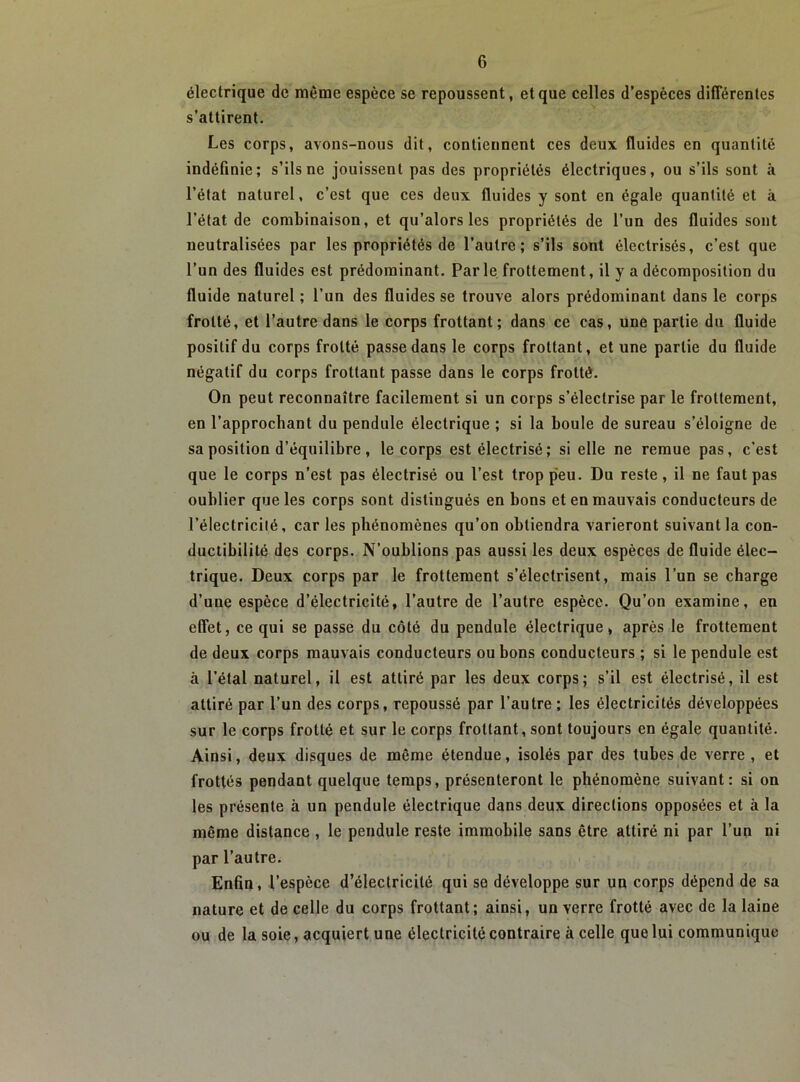 électrique de même espèce se repoussent, et que celles d’espèces différentes s’attirent. Les corps, avons-nous dit, contiennent ces deux fluides en quantité indéfinie; s’ils ne jouissent pas des propriétés électriques, ou s’ils sont à l’état naturel, c’est que ces deux fluides y sont en égale quantité et à l’état de combinaison, et qu’alors les propriétés de l’un des fluides sont neutralisées par les propriétés de l’autre; s’ils sont électrisés, c’est que l’un des fluides est prédominant. Par le. frottement, il y a décomposition du fluide naturel ; l’un des fluides se trouve alors prédominant dans le corps frotté, et l’autre dans le corps frottant; dans ce cas, une partie du fluide positif du corps frotté passe dans le corps frottant, et une partie du fluide négatif du corps frottant passe dans le corps frotté. On peut reconnaître facilement si un corps s’électrise par le frottement, en l’approchant du pendule électrique ; si la boule de sureau s’éloigne de sa position d’équilibre, le corps est électrisé ; si elle ne remue pas, c’est que le corps n’est pas électrisé ou l’est trop peu. Du reste, il ne faut pas oublier que les corps sont distingués en bons et en mauvais conducteurs de l’électricité, car les phénomènes qu’on obtiendra varieront suivant la con- ductibilité des corps. N’oublions pas aussi les deux espèces de fluide élec- trique. Deux corps par le frottement s’électrisent, mais l’un se charge d’une espèce d’électricité, l’autre de l’autre espèce. Qu’on examine, en effet, ce qui se passe du côté du pendule électrique, après le frottement de deux corps mauvais conducteurs ou bons conducteurs ; si le pendule est à l’étal naturel, il est attiré par les deux corps; s’il est électrisé, il est attiré par l’un des corps, repoussé par l’autre; les électricités développées sur le corps frotté et sur le corps frottant, sont toujours en égale quantité. Ainsi, deux disques de même étendue, isolés par des tubes de verre , et frottés pendant quelque temps, présenteront le phénomène suivant: si on les présente à un pendule électrique dans deux directions opposées et à la même distance , le pendule reste immobile sans être attiré ni par l’un ni par l’autre. Enfin, l’espèce d’électricité qui se développe sur un corps dépend de sa nature et de celle du corps frottant; ainsi, un verre frotté avec de la laine ou de la soie, acquiert une électricité contraire à celle que lui communique