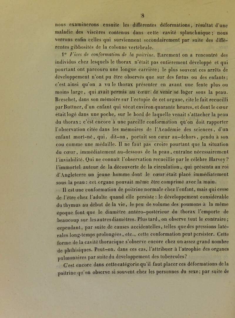 nous examinerons ensuite les différentes déformations, résultat d’une maladie des viscères contenus dans celte cavité splanchnique ; nous verrons enfin celles qui surviennent secondairement par suite des diffé- rentes gibbosités de la colonne vertébrale. 1° f^iccs de conformation de la poitrine. Rarement on a rencontré des individus chez lesquels le thorax n’était pas entièrement développé et qui pourtant ont parcouru une longue carrière; le plus souvent ces arrêts de développement n’ont pu être observés que sur des fœtus ou des enfants; c’est ainsi qu’on a vu le thorax présenter en avant une fente plus ou moins large, qui avait permis au cœur de venir se loger sous la peau. Breschet, dans son mémoire sur l’ectopie de cet organe, cite le fait recueilli parButIner, d’un enfant qui vécut environ quarante heures, et dont le cœur était logé dans une poche, sur le bord de laquelle venait s’attacher la peau du thorax; c’est encore à une pareille conformation qu’on doit rapporter l’observation citée dans les mémoires de l’Académie des sciences, d’un enfant mort-né, qui, dit-on , portait son cœur au-dehors, pendu à son cou comme une médaille. Il ne faut pas croire pourtant que la situation du cœur, immédiatement au-dessous de la peau , entraîne nécessairement rinviahililé. Qui ne connaît l’observation recueillie par le célèbre Harvey? l’immortel auteur de la découverte de la circulation, qui présenta au roi d’Angleterre un jeune homme dont le cœur était placé immédiatement sous la peau: cet organe pouvait même être comprimé avec la main. Il est une conformation de poitrine normale chez l’enfant, mais qui cesse de l’être chez l’adulte quand elle persiste: le développement considérable du thymus au début de la vie, le peu de volume des poumons à la même époque font que le diamètre antéro-postérieur du thorax l’emporte de beaucoup sur les autres diamètres. Plus tard, on observe tout le contraire; cependant, par suite de causes accidentelles, telles que des pressions laté- rales long-temps prolongées, etc., celte conformation peut persister. Cette forme de la cavité thoracique s’observe encore chez un assez grand nombre de phthisiques. Peut-on, dans ces cas, l’attribuer à l’atrophie des organes pulmonaires par suite du développement des tubercules? C’est encore dans cette catégorie qu'il faut placer ces déformations delà poitrine qu’on observe si souvent chez les personnes du sexe; par suite de