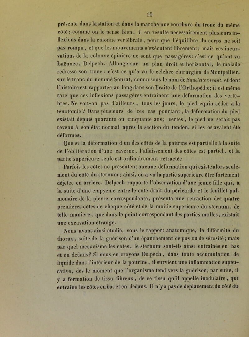 prcsenle dans lastalionet dans la marche une courbure du tronc du même côté; comme on le pense bien, il en résulte nécessairement plusieurs in- flexions dans la colonne vertébrale , pour que l’équilibre du corps ne soit pas rompu, et que les mouvements s'exécutent librement; mais ces incur- vations de la colonne épinière ne sont que passagères: c’est ce qu’ont vu Laënnec, Delpech. Allongé sur un plan droit et horizontal, le malade redresse son tronc: c’est ce qu’a vu le célèbre chirurgien de Montpellier, sur le tronc du nommé Sourat, connu sous le nom âe Squelette vivant, etdont l’histoire est rapportée au long dans son Traité de l’Orthopédie; il est même rare que ces inflexions passagères entraînent une déformation des vertè- bres. Ne voit-on pas d’ailleurs , tous les jours, le pied-équin céder à la ténotomie ? Dans plusieurs de ces cas pourtant, la déformation du pied existait depuis quarante ou cinquante ans; certes , le pied ne serait pas revenu à son état normal après la section du tendon, si tes os avaient été déformés. Que si la déformation d’un des côtés de la poitrine est partielle à la suite de l’oblitération d’une caverne, l’affaissement des côtes est partiel, et la partie supérieure seule est ordinairement rétractée. Parfois les côtes ne présentent aucune déformation qui existe alors seule- ment du côté du sternum ; ainsi, on a vu la partie supérieure être fortement déjetée en arrière. Delpech rapporte l’observation d’une jeune fille qui, à la suite d’une empyème entre le côté droit du péricarde et le feuillet pul- monaire de la plèvre correspondante, présenta une rétraction des quatre premières côtes de chaque côté et de la moitié supérieure du sternum, de telle manière, que dans le point correspondant des parties molles, existait une excavation étrange. Nous avons ainsi étudié, sous le rapport anatomique, la difformité du thorax , suite de la guérison d’un épanchement de pus ou de sérosité ; mais par quel mécanisme les côtes, le sternum sont-ils ainsi entraînés en bas et en dedans? Si nous en croyons Delpech, dans toute accumulation de liquide dans l’intérieur de la poitrine, il survient une inflammation suppu- rative, dès le moment que l’organisme tend vers la guérison; par suite, il y a formation de tissu fibreux, de ce tissu qu’il appelle inodulaire, qui entraîne les côtes en bas et en dedans. Il n’y a pas de déplacement du côté du