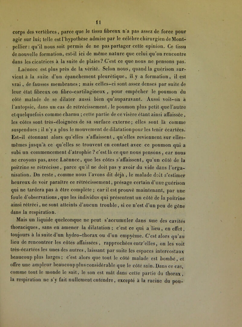 corps des vertèbres, parce que le tissu Obreux n’a pas assez de force pour agir sur lui; telle est l’hypothèse admise par le célèbre chirurgien de Mont- pellier: qu’il nous soit permis de ne pas partager cette opinion. Ce tissu de nouvelle formation, est-il ici de môme nature que celui qu’on rencontre dans les cicatrices à la suite de plaies? C’est ce que nous ne pensons pas. Laënnec est plus près de la vérité. Selon nous, quand la guérison sur- vient à la suite d’un épanchement pleurétique, il y a formation, il est vrai, de fausses membranes ; mais celles-ci sont assez denses par suite de leur état fibreux ou fibro-cartilagineux , pour empêcher le poumon du côté malade de se dilater aussi bien qu’auparavant. Aussi voit-on à l’autopsie, dans un cas de rétrécissement, le poumon plus petit que l’autre et quelquefois comme charnu ; cette partie de ce visère étant ainsi affaissée , les côtes sont très-éloignées de sa surface externe; elles sont là comme suspendues ; il n’y a plus le mouvement de dilatationpour les tenir écartées. Est-il étonnant alors qu’elles s’affaissent, qu’elles reviennent sur elles- mêmes jusqu’à ce qu’elles se trouvent en contact avec ce poumon qui a subi un commencement d’atrophie ? c'est là ce que nous pensons , car nous ne croyons pas,avec Laënnec, que les côtes s’affaissent, qu’un côté de la poitrine se rétrécisse, parce qu'il ne doit pas y avoir du vide dans l’orga- nisation. Dn reste , comme nous l’avons dit déjà , le malade doit s’estimer heureux de voir paraître ce rétrécissement, présage certain d’une guérison qui ne tardera pas à être complète ; car il est prouvé maintenant, par une foule d’observations, que les individus qui présentent un côté de la poitrine ainsi rétréci, ne sont atteints d’aucun trouble, si ce n’est d’un peu de gêne dans la respiration. Mais un liquide quelconque ne peut s’accumuler dans une des cavités thoraciques, sans en amener la dilatation; c’est ce qui a lieu, en effet, toujours à la suite d’un hydro-thorax ou d’un empyème. C’est alors qu’au lieu de rencontrer les côtes affaissées , rapprochées entr’elles, on les voit très-écartécs les unes des autres , laissant par suite les espaces intercostaux beaucoup plus larges; c’est alors que tout le côté malade est bombé, et offre une ampleur beaucoup plusconsidérable que le côté sain.Dans ce cas, comme tout le monde le sait, le son est màt dans cette partie du thorax, la respiration ne s’y fait nullement entendre, excepté à la racine du pou-