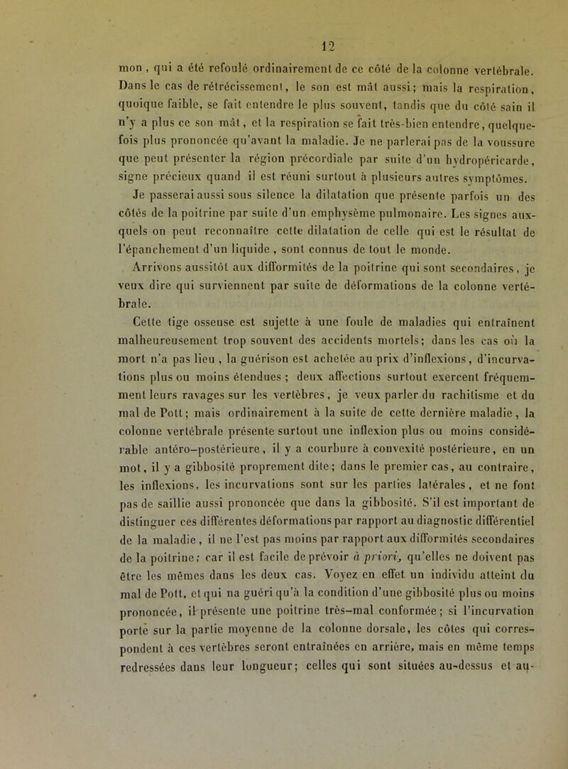 mon , qui a été refoulé ordinairement de ce côté de la colonne vertébrale. Dans le cas de rétrécissemeni, le son est mât aussi; mais la respiration, quoique faible, se fait entendre le plus souvent, tandis que du côlé sain il n’y a plus ce son mât, et la respiration se fait très-bien entendre, quelque- fois plus prononcée qu’avant la maladie. Je ne parlerai pas de la voussure que peut présenter la région précordiale par suite d’un hydropéricarde, signe précieux quand ii est réuni surtout à plusieurs autres symptômes. Je passerai aussi sous silence la dilatation que présente parfois un des côtés de la poitrine par suite d’un emphysème pulmonaire. Les signes aux- quels on peut reconnaître cette dilatation de celle qui est le résultat de l’épanchement d’un liquide , sont connus de tout le monde. Arrivons aussitôt aux difformités de la poitrine qui sont secondaires, je veux dire qui surviennent par suite de déformations de la colonne verté- brale. Cette tige osseuse est sujette à une foule de maladies qui entraînent malheureusement trop souvent des accidents mortels; dans les cas on la mort n’a pas lieu , la guérison est achetée au prix d’inflexions, d’incurva- tions plus ou moins étendues ; deux affections surtout exercent fréquem- ment leurs ravages sur les vertèbres, je veux parler du rachitisme et du mal de Pott ; mais ordinairement à la suite de cette dernière maladie, la colonne vertébrale présente surtout une inflexion plus ou moins considé- rable antéro-postérieure, il y a courbure à convexité postérieure, en un mot, il y a gibbosité proprement dite; dans le premier cas, au contraire, les inflexions, les incurvations sont sur les parties latérales, et ne font pas de saillie aussi prononcée que dans la gibbosité. S’il est important de distinguer ces différentes déformations par rapport au diagnostic différentiel de 1a maladie , il ne l’est pas moins par rapport aux difformités secondaires de la poitrine; car il est facile de prévoir à priorij qu’elles ne doivent pas être les mêmes dans les deux cas. Voyez en effet un individu atteint du mal de Pott, et qui na guéri qu’à la condition d’une gibbosité plus ou moins prononcée, if présente une poitrine très-mal conformée; si l’incurvation porte sur la partie moyenne de la colonne dorsale, les côtes qui corres- pondent à ces vertèbres seront entraînées en arrière, mais en même temps redressées dans leur longueur; celles qui sont situées au-dessus et au-