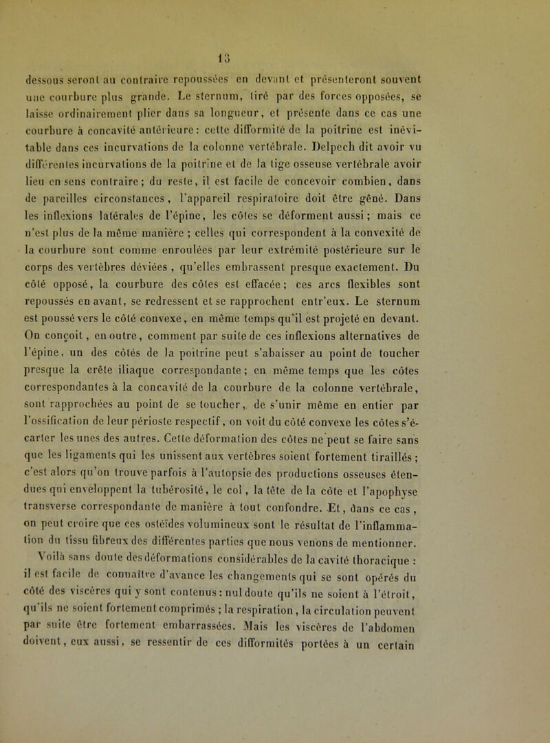 dessous seront au contraire repoussées en devant et présenteront souvent une courbure plus grande. Le sternum, tiré par des forces opposées, se laisse ordinairement plier dans sa longueur, et présente dans ce cas une courbure à concavité antérieure : cette dilTormité de la poitrine est inévi- table dans ces incurvations de la colonne vertébrale. Delpech dit avoir vu didVrentes incurvations de la poitrine et de la tige osseuse vertébrale avoir lieu en sens contraire; du reste, il est facile de concevoir combien, dans de pareilles circonstances , l’appareil respiratoire doit être gêné. Dans les inflexions latérales de l’épine, les côtes se déforment aussi; mais ce n’est plus de la môme manière ; celles qui correspondent à la convexité de la courbure sont comme enroulées par leur extrémité postérieure sur le corps des vertèbres déviées , qu’elles embrassent presque exactement. Du côté opposé, la courbure des côtes est effacée; ces arcs flexibles sont repoussés en avant, se redressent et se rapprochent entr’eux. Le sternum est poussé vers le côté convexe, en même temps qu’il est projeté en devant. On conçoit, en outre, comment par suite de ces inflexions alternatives de l’épine, un des côtés de la poitrine peut s’abaisser au point de toucher presque la crête iliaque correspondante; en même temps que les côtes correspondantes à la concavité de la courbure de la colonne vertébrale, sont rapprochées au point de se toucher,, de s’unir même en entier par l’ossification de leur périoste respectif, on voit du côté convexe les côtes s’é- carter les unes des autres. Cette déformation des côtes ne peut se faire sans que les ligaments qui les unissent aux vertèbres soient fortement tiraillés ; c’est alors qu’on trouve parfois à l’autopsie des productions osseuses éten- dues qui enveloppent la tubérosité, le col, la tête de la côte et l’apophyse transverse correspondante de manière à tout confondre. Et, dans ce cas , on peut croire que ces ostéïdes volumineux sont le résultat de l’inflamma- tion du tissu fibreux des différentes parties que nous venons de mentionner. Voilà .sans doute des déformations considérables de la cavité thoracique : il est facile de connaître d’avance les changements qui se sont opérés du côté des viscères qui y sont contenus : nul doute qu’ils ne soient à l’étroit, qu ils ne soient fortement comprimés ; la respiration , la circulation peuvent par suite être fortement embarrassées. Mais les viscères de l’abdomen doivent, eux aussi, se ressentir de ces difformités portées à un certain