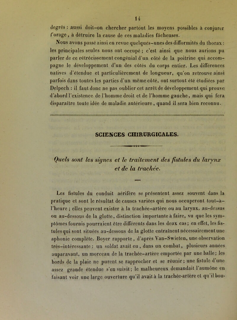 degrés : aussi doit-on chercher partout les moyens possibles à conjurer /'orage, à détruire la cause de ces maladies fâcheuses, Nous avons passé ainsi en revue quelques-unes des difformités du thorax : les principales seules nous ont occupé ; c’est ainsi que nous aurions pu parler de ce rétrécissement congénial d’un côté de la poitrine qui accom- pagne le développement d’un des côtés du corps entier. Les différences natives d’étendue et particulièrement de longueur, qu’on retrouve ainsi parfois dans toutes les parties d’un même côté, ont surtout été étudiées par Delpech : il faut donc ne pas oublier cet arrêt de développement qui prouve d’abord l’existence de l’homme droit et de l’homme gauche, mais qui fera disparaître toute idée de maladie antérieure, quand il sera bien reconnu. SCIENCES CHIRURGICALES. Quels sont les signes et le traitement des fistules du larynx et de la trachée. Les fistules du conduit aérifère se présentent assez souvent dans la pratique et sont le résultat de causes variées qui nous occuperont tout-à- l’heure ; elles peuvent exister à la trachée-artère ou au larynx, au-dessus ou au-dessous de la glotte, distinction importante à faire, vu que les sym- ptômes fournis pourraient être différents dans les deux cas ; en effet, les fis- tules qui sont situées au-dessous de la glotte entraînent nécessairement une aphonie complète. Boyer rapporte, d’après Van-Swieten, une observation très-intéressante: un soldat avait eu , dans un combat, plusieurs années auparavant, un morceau de la trachée-artère emportée par une balle; les bords de la plaie ne purent se rapprocher et se réunir; une fistule d’une assez grande étendue s’en suivit ; le malheureux demandait 1 aumône en faisant voir une large ouverture qu’il avait à la trachée-artère et qu il hou-