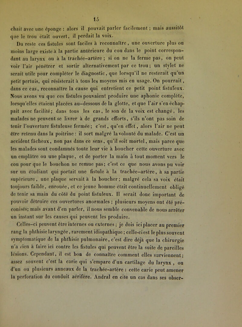 cliail avec une éponge : alors il pouvait parler facilement ; mais aussitôt que le trou était ouvert, il perdait la voix. Du reste ces Gstules sont faciles à reconnaître, une ouverture plus ou moins large existe à la partie antérieure du cou dans le point correspon- dant au larynx ou à la trachée-artère ; si on ne la ferme pas, on peut voir l’air pénétrer et sortir alternativement par ce trou; un stylet ne serait utile pour compléter le diagnostic, que lorsqu’il ne resterait qu’un petit pertuis, qui résisterait à tous les moyens mis en usage. On pourrait, dans ce cas, reconnaître la cause qui entretient ce petit point Ostüleux. Nous avons vu que ces fistules pouvaient produire une aphonie complète, lorsqu’elles étaient placées au-dessous de la glotte, et que l’air s’en échap- pait avec facilité; dans tous les cas, le son de la voix est changé, les malades ne peuvent se livrer à de grands efforts, s’ils n’ont pas soin de tenir l’ouverture fistuleuse fermée; c’est, qu’en effet, alors l’air ne peut être retenu dans la poitrine : il sort malgré la volonté du malade. C’est un accident fâcheux, non pas dans ce sens, qu’il soit mortel, mais parce que les malades sont condamnés toute leur vie à boucher cette ouverture avec un emplâtre ou une plaque, et de porter la main à tout moment vers le cou pour que le bouchon ne remue pas; c’est ce que nous avons pu voir sur un étudiant qui portait une fistule à la trachée-artère, à sa partie supérieure, une plaque servait à la boucher; malgré cela sa voix était toujours faible, enrouée, et ce jeune homme était continuellement obligé de tenir sa main du côté du point fistuleux. Il serait donc important de pouvoir détruire ces ouvertures anormales ; plusieurs moyens ont été pré- conisés; mais avant d’en parler, il nous semble convenable de nous arrêter un instant sur les causes qui peuvent les produire. Celles-ci peuvent être internes ou externes ; je dois ici placer au premier rang la phthisie laryngée, rarement idiopathique ; celle-ci est le plus souvent symptomatique de la phthisie pulmonaire, c’est dire déjà que la chirurgie n’a lien à faire ici contre les fistules qui peuvent être la suite de pareilles lésions. Cependant, il est bon de connaître comment elles surviennent; assez souvent c’est la carie qui s’empare d’un cartilage du larynx , ou d’un ou plusieurs anneaux de la trachée-artère : cette carie peut amener la perforation du conduit aérifère. Andral en cite un cas dans ses obser-