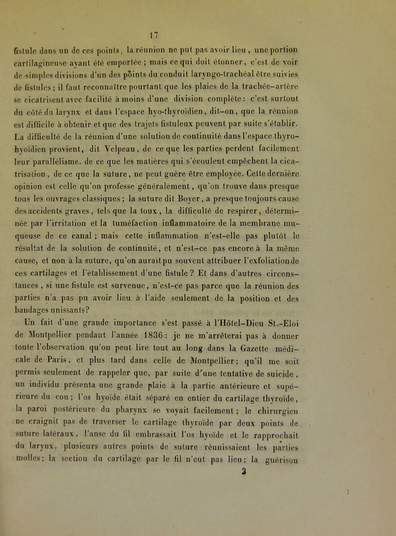 fistule dans un de ces points, la réunion ne put pas avoir lieu , une portion cartilagineuse ayant été emportée ; mais ce qui doit étonner, c’est de voir de simples divisions d’un des points du conduit laryngo-trachéal être suivies de fistules; il faut reconnaître pourtant que les plaies de la trachée-artère se cicatrisent avec facilité à moins d’une division complète: c’est surtout du côté du laiynx et dans l’espace hyo-thyroïdien, dit-on, que la réunion est difficile à obtenir et que des trajets fistuleux peuvent par suite s’établir. La difficulté de la réunion d’une solution de continuité dans l’espace thyro- hyoïdien provient, dit Velpeau, de ce que les parties perdent facilement leur parallélisme, de ce que les matières qui s’écoulent empêchent la cica- trisation, de ce que la suture, ne peut guère être employée. Cette dernière opinion est celle qu’on professe généralement, qu’on trouve dans presque tous les ouvrages classiques ; la suture dit Boyer, a presque toujours causé des accidents graves, tels que la toux, la difficulté de respirer, détermi- née par l'irritation et la tuméfaction inflammatoire de la membrane mu- queuse de ce canal ; mais cette inflammation n’est-elle pas plutôt le résultat de la solution de continuité, et n’est-ce pas encore à la même cause, et non à la suture, qu’on aurait pu souvent attribuer l’exfoliationde ces cartilages et l’établissement d’une fistule ? Et dans d’autres circons- tances , si une fistule est survenue, n’est-ce pas parce que la réunion des parties n’a pas pu avoir lieu à l’aide seulement de la position et des bandages unissants? Un fait d’une grande importance s’est passé à l’Hôtel-Dieu St.-Eloi de Montpellier pendant l’année 1836: je ne m’arrêterai pas à donner toute l’observation qu’on peut lire tout au long dans la Gazette médi- cale de Paris, et plus tard dans celle de Montpellier; qu’il me soit permis seulement de rappeler que, par suite d^une tentative de suicide , un individu présenta une grande plaie à la partie antérieure et supé- rieure du cou ; 1 os hyoïde était séparé en entier du cartilage thyroïde, la paroi postérieure du pharynx se voyait facilement ; le chirurgien ne craignit pas de traverser le cartilage thyroïde par deux points de suture latéraux, 1 anse du fil embrassait l’os hyoïde et le rapprochait du larynx, plusieurs autres points de suture réunissaient les paVties molles; la section du cartilage par le fil n’eut pas lieu; la guérisou 3