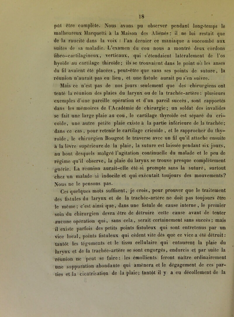 pût être complète. Nous avons pu observer pendant long-temps le malheureux Marquetti à la Maison des Aliénés; il ne lui restait que de la raucité dans la voix : l’an dernier ce maniaque a succombé aux suites de sa maladie. L’examen du cou nous a montré deux cordons fibro-cartilagineux, verticaux, qui s’étendaient latéralement de l’os hyoïde au cartilage thiroïde; ils se trouvaient dans le point où les anses du 01 avaient été placées, peut-être que sans ses points de suture, la réunion n’aurait pas eu lieu, et une flstule aurait pu s’en suivre. Mais ce n’est pas de nos jours seulement que des chirurgiens ont tenté la réunion des plaies du larynx ou de la trachée-artère : plusieurs exemples d’une pareille opération et d’un pareil succès, sont rapportés dans les mémoires de l’Académie de chirurgie ; un soldat des invalides se fait une large plaie au cou, le cartilage thyroïde est séparé du cri- coïde, une autre petite plaie existe à la partie inférieure de la trachée; dans ce cas, pour retenir le cartilage cricoïde , et le rapprocher du thy- roïde , le chirurgien Bougrot le traverse avec un 01 qu’il attache ensuite à la lèvre supérieure de la plaie, la suture est laissée pendant six jours, au bout desquels malgré l’agitation continuelle du malade et le peu de régime qu’il observe, la plaie du larynx se trouve presque complètement guérie. La réunion aurait-elle été si prompte sans la suturé, surtout chez un malade si indocile et qui exécutait toujours des mouvements? Nous ne le pensons pas. Ces quelques mots sufOsent, je crois, pour prouver que le traitement des üstules du larynx et de la trachée-artère ne doit pas toujours être le même ; c’est ainsi que, dans une Oslule de cause interne , le premier soin du chirurgien devra être de détruire celte cause avant de tenter aucune opération qui, sans cela, serait certainement sans succès; mais il existe parfois des petits points fistuleux qui sont entretenus par un vice local, points fistuleux qui cèdent vite dès que ce vice a été détruit: tantôt les téguments et le tissu cellulaire qui entourent la plaie du larynx et de la trachée-artère se sont engorgés, endurcis et par suite la réunion ne peut se faire : les émollients feront naître ordinairement Une suppuration abondante qui amènera et le dégagement de ces par- ties et la cicatrisation de la plaie; tantôt il y a eu décollement de la