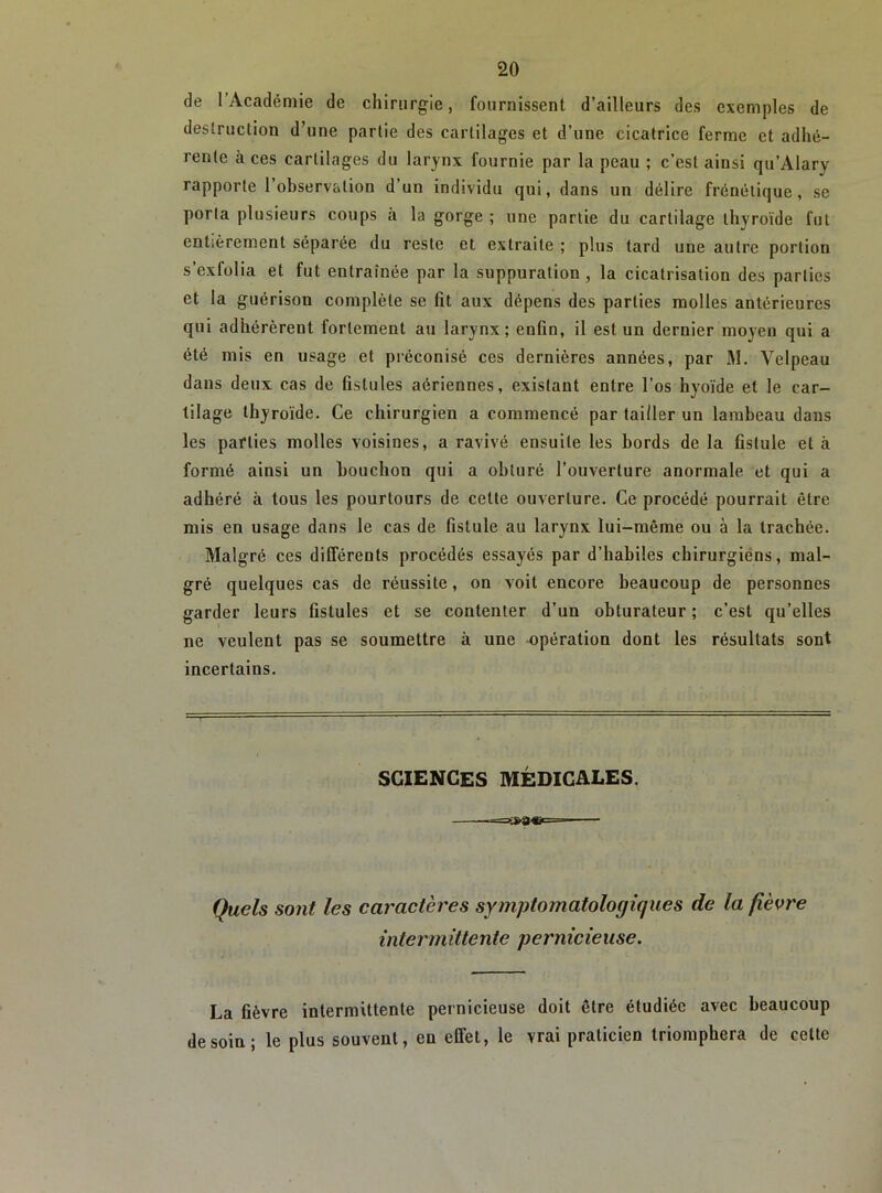 de l’Académie de chirurgie, fournissent d’ailleurs des exemples de destruction d’une partie des cartilages et d’une cicatrice ferme et adhé- rente à ces cartilages du larynx fournie par la peau ; c’est ainsi qu’Alary rapporte l’observation d’un individu qui, dans un délire frénétique, se porta plusieurs coups à la gorge ; une partie du cartilage thyroïde fut entièrement séparée du reste et extraite ; plus tard une autre portion s’exfolia et fut entraînée par la suppuration , la cicatrisation des parties et la guérison complète se fit aux dépens des parties molles antérieures qui adhérèrent fortement au larynx; enfin, il est un dernier moyen qui a été mis en usage et préconisé ces dernières années, par M. Velpeau dans deux cas de fistules aériennes, existant entre l’os hyoïde et le car- tilage thyroïde. Ce chirurgien a commencé par tailler un lambeau dans les parties molles voisines, a ravivé ensuite les bords de la fistule et à formé ainsi un bouchon qui a obturé l’ouverture anormale et qui a adhéré à tous les pourtours de cette ouverture. Ce procédé pourrait être mis en usage dans le cas de fistule au larynx lui-même ou à la trachée. Malgré ces différents procédés essayés par d’habiles chirurgiéns, mal- gré quelques cas de réussite, on voit encore beaucoup de personnes garder leurs fistules et se contenter d’un obturateur ; c’est qu’elles ne veulent pas se soumettre à une opération dont les résultats sont incertains. SCIENCES MÉDICALES. Quels sont les caractères symptomatologiques de la fièvre intermittente pernicieuse. La fièvre intermittente pernicieuse doit être étudiée avec beaucoup de soin; le plus souvent, en effet, le vrai praticien triomphera de cette