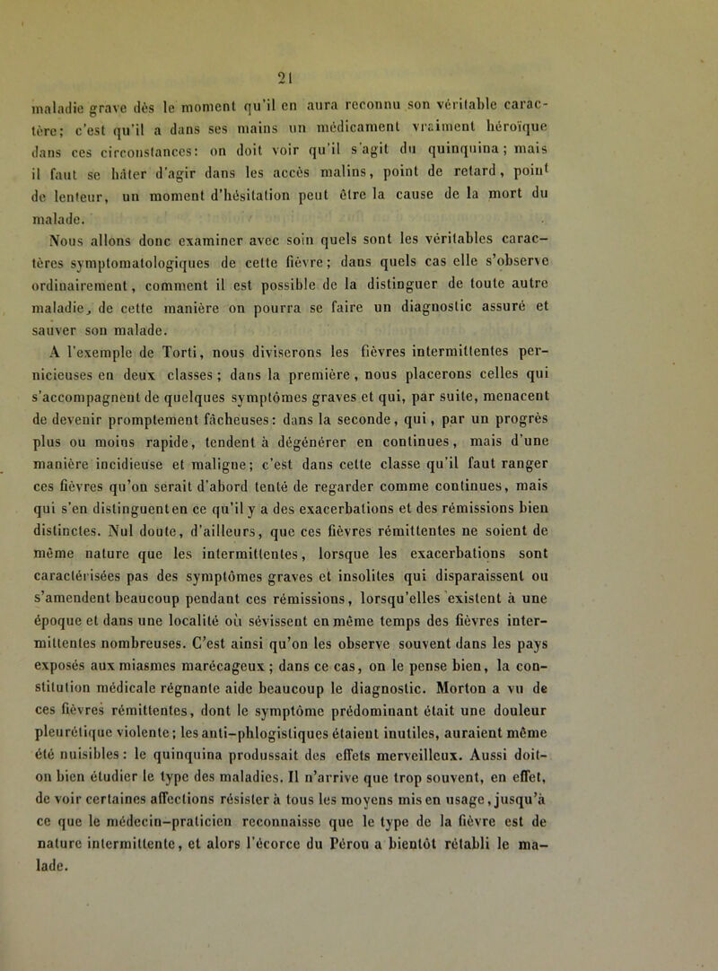 maladie grave dès le moment qu’il en aura reconnu son véritable carac- tère; c’est qu’il a dans ses mains un médicament vraiment héroïque dans ces circonstances; on doit voir qii il s agit du quinquina; mais il faut se hâter d’agir dans les accès malins, point de retard, point de lenteur, un moment d’hésitation peut être la cause de la mort du malade. Nous allons donc examiner avec soin quels sont les véritables carac- tères symptomatologiques de cette fièvre; dans quels cas elle s’obser\e ordinairement, comment il est possible do la distinguer de toute autre maladie, de cette manière on pourra se faire un diagnostic assuré et sauver son malade. A l’exemple de Torti, nous diviserons les fièvres intermittentes per- nicieuses en deux classes ; dans la première , nous placerons celles qui s’accompagnent de quelques symptômes graves et qui, par suite, menacent de devenir promptement fôcheuses: dans la seconde, qui, par un progrès plus ou moins rapide, tendent à dégénérer en continues, mais d’une manière incidieuse et maligne; c’est dans cette classe qu’il faut ranger ces fièvres qu’on serait d’abord tenté de regarder comme continues, mais qui s’en distinguent en ce qu’il y a des exacerbations et des rémissions bien distinctes. Nul doute, d’ailleurs, que ces fièvres rémittentes ne soient de même nature que les intermittentes, lorsque les exacerbations sont caractéi'isées pas des symptômes graves et insolites qui disparaissent ou s’amendent beaucoup pendant ces rémissions, lorsqu’elles'existent à une époque et dans une localité où sévissent en même temps des fièvres inter- mittentes nombreuses. C’est ainsi qu’on les observe souvent dans les pays exposés aux miasmes marécageux ; dans ce cas, on le pense bien, la con- stitution médicale régnante aide beaucoup le diagnostic. Morton a vu de ces fièvres rémittentes, dont le symptôme prédominant était une douleur pleurétique violente ; les anti-phlogistiques étaient inutiles, auraient même été nuisibles : le quinquina produssait des effets merveilleux. Aussi doit- on bien étudier le type des maladies. Il n’arrive que trop souvent, en effet, de voir certaines affections résister à tous les moyens mis en usage, jusqu’à ce que le médecin-praticien reconnaisse que le type de la fièvre est de nature intermittente, et alors l’écorce du Pérou a bientôt rétabli le ma- lade.