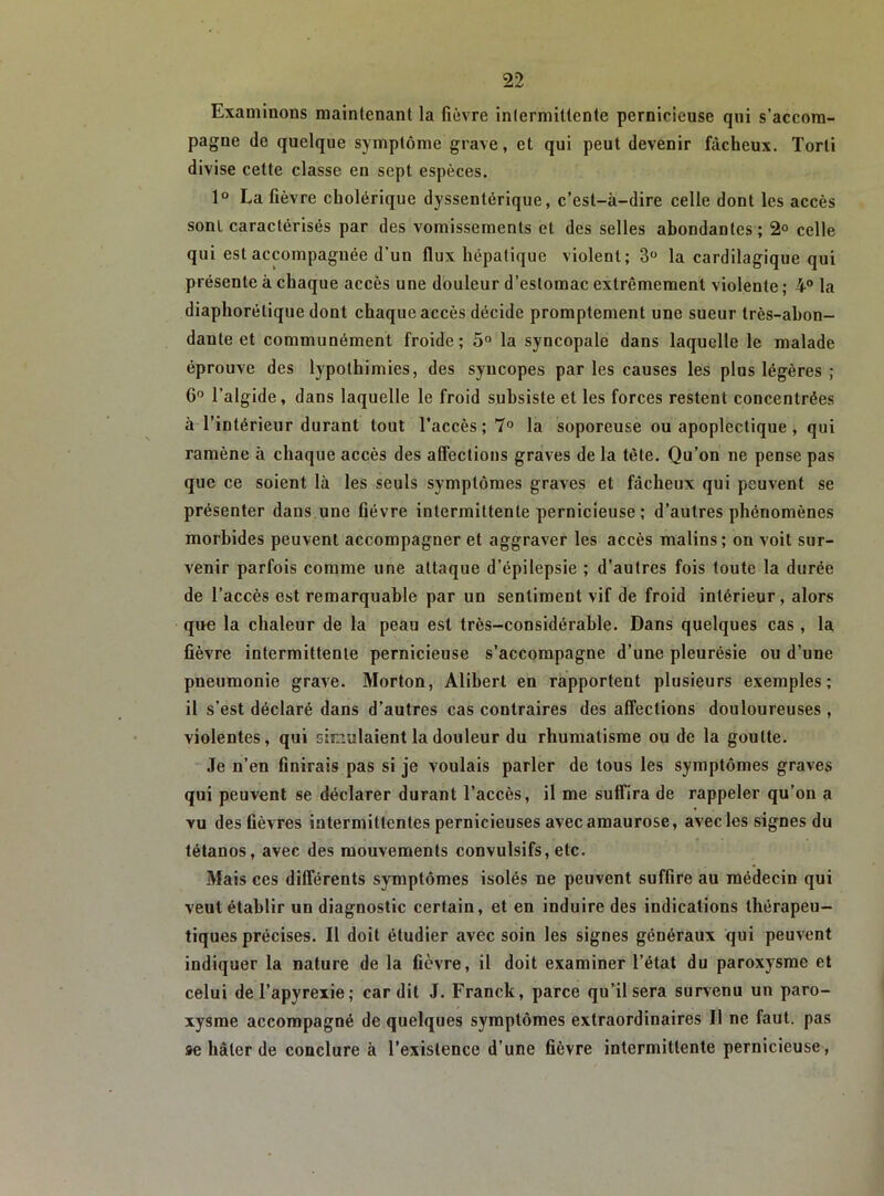 Examinons maintenant la fièvre intermittente pernicieuse qui s’accom- pagne de quelque symptôme grave, et qui peut devenir fâcheux. Torti divise cette classe en sept espèces. 1“ La fièvre cholérique dyssentérique, c’est-à-dire celle dont les accès sont caractérisés par des vomissements et des selles abondantes ; 2° celle qui est accompagnée d’un flux hépatique violent; 3 la cardilagique qui présente à chaque accès une douleur d’estomac extrêmement violente ; 4“ la diaphorétique dont chaque accès décide promptement une sueur très-ahon- dante et communément froide; 5“ la syncopale dans laquelle le malade éprouve des lypothimies, des syncopes par les causes les plus légères ; G° l’algide, dans laquelle le froid subsiste et les forces restent concentrées à l’intérieur durant tout l’accès; 7° la soporeuse ou apoplectique, qui ramène à chaque accès des aflections graves de la tète. Qu’on ne pense pas que ce soient là les seuls symptômes graves et fâcheux qui peuvent se présenter dans.une fièvre intermittente pernicieuse; d’autres phénomènes morbides peuvent accompagner et aggraver les accès malins; ou voit sur- venir parfois comme une attaque d’épilepsie ; d’autres fois toute la durée de l’accès est remarquable par un sentiment vif de froid intérieur, alors que la chaleur de la peau est très-considérable. Dans quelques cas, la fièvre intermittente pernicieuse s’accompagne d’une pleurésie ou d’une pneumonie grave. Morton, Alibert en rapportent plusieurs exemples; il s’est déclaré dans d’autres cas contraires des affections douloureuses , violentes, qui simulaient la douleur du rhumatisme ou de la goutte. Je n’en finirais pas si je voulais parler de tous les symptômes graves qui peuvent se déclarer durant l’accès, il me suffira de rappeler qu’on a vu des fièvres intermittentes pernicieuses avec amaurose, avec les signes du tétanos, avec des mouvements convulsifs, etc. Mais ces différents symptômes isolés ne peuvent suffire au médecin qui veut établir un diagnostic certain, et en induire des indications thérapeu- tiques précises. Il doit étudier avec soin les signes généraux qui peuvent indiquer la nature de la fièvre, il doit examiner l’état du paroxysme et celui del’apyrexie; car dit J. Franck, parce qu’il sera survenu un paro- xysme accompagné de quelques symptômes extraordinaires II ne faut, pas 9e hâter de conclure à l’existence d’une fièvre intermittente pernicieuse,