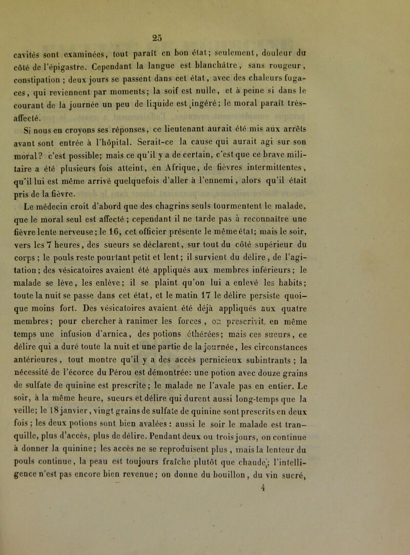 cavités sont examinées, tout paraît en bon état; seulement, douleur du côté de l’épigastre. Cependant la langue est blanchâtre, sans rougeur, constipation ; deux jours se passent dans cet état, avec des chaleurs fuga- ces, qui reviennent par moments; la soif est nulle, et à peine si dans le courant de la journée un peu de liquide est jngéré; le moral paraît très- affecté. Si nous en croyons ses réponses, ce lieutenant aurait été mis aux arrêts avant sont entrée à l’hôpital. Serait-ce la cause qui aurait agi sur son moral? c’est possible; mais ce qu’il y a de certain, c’est que ce brave mili- taire a été plusieurs fois atteint, en Afrique, de fièvres intermittentes, qu’il lui est même arrivé quelquefois d’aller à l’ennemi, alors qu’il était pris de la fièvre. Le médecin croit d’abord que des chagrins seuls tourmentent le malade, que le moral seul est affecté ; cependant il ne tarde pas à reconnaître une fièvre lente nerveuse; le 16, cet officier présente le même état; mais le soir, vers les 7 heures, des sueurs se déclarent, sur tout du côté supérieur du corps ; le pouls reste pourtant petit et lent ; il survient du délire , de l’agi- tation; des vésicatoires avaient été appliqués aux membres inférieurs; le malade se lève, les enlève; il se plaint qu’on lui a enlevé les habits; toute la nuit se passe dans cet état, et le matin 17 le délire persiste quoi- que moins fort. Des vésicatoires avaient été déjà appliqués aux quatre membres ; pour chercher à ranimer les forces, on prescrivit, en même temps une infusion d’arnica, des potions éthérées; mais ces sueurs, ce délire qui a duré toute la nuit et une partie de la journée, les circonstances antérieures , tout montre qu’il y a des accès pernicieux subintranls ; la nécessité de l’écorce du Pérou est démontrée: une potion avec douze grains de sulfate de quinine est prescrite; le malade ne l’avale pas en entier. Le soir, à la même heure, sueurs et délire qui durent aussi long-temps que la veille; le 18 janvier, vingt grains de sulfate de quinine sont prescrits en deux fois ; les deux potions sont bien avalées : aussi le soir le malade est tran- quille, plus d’accès, plus de délire. Pendant deux ou trois jours, on conlinue à donner la quinine; les accès ne se reproduisent plus , mais la lenteur du pouls conlinue, la peau est toujours fraîche plutôt que chaude'; l’intelli- gence n’est pas encore bien revenue; on donne du bouillon, du vin sucré, 4