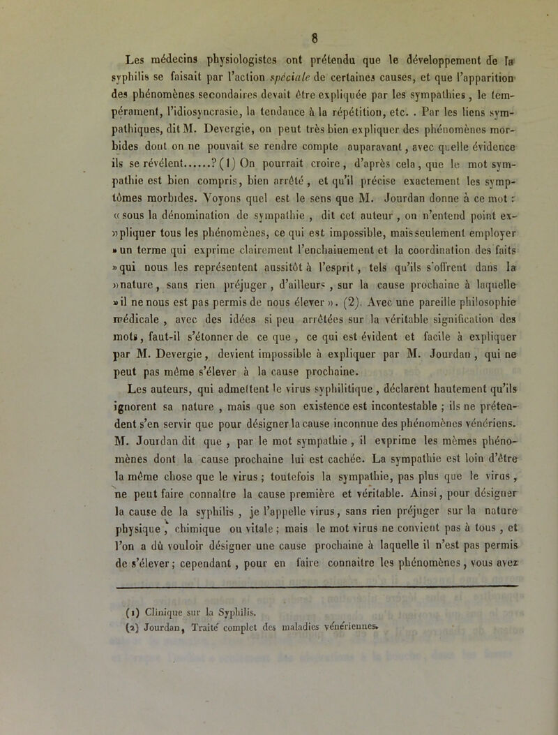 Les médecins physiologistes ont prétendu que le développement de la syphilis se faisait par l’action spéciale de certaines causes, et que l’apparition des phénomènes secondaires devait être expliquée par les sympathies, le tem- pérament, l’idiosyncrasie, la tendance à la répétition, etc. . Par les liens sym- pathiques, dit M. Devergie, on peut très bien expliquer des phénomènes mor- bides dont on ne pouvait se rendre compte auparavant, avec quelle évidence ils se révélent ?(l)On pourrait croire, d’après cela , que le mot sym- pathie est bien compris, bien arrêté , et qu’il précise exactement les symp- tômes morbides. Voyons quel est le sens que M. Jourdan donne à ce mot r «sous la dénomination de sympathie , dit cet auteur , on n’entend point ex- npliquer tous les phénomènes, ce qui est impossible, mais seulement employer »un terme qui exprime clairement l’enchainement et la coordination des faits »qui nous les représentent aussitôt à l’esprit, tels qu’ils s'offrent dans la «nature, sans rien préjuger, d’ailleurs , sur la cause prochaine à laquelle »il ne nous est pas permis de nous élever». (2). Avec une pareille philosophie médicale , avec des idées si peu arrêtées sur la véritable signification des mots, faut-il s’étonner de ce que , ce qui est évident et facile à expliquer par M. Devergie, devient impossible à expliquer par M. Jourdan , qui ne peut pas même s’élever à la cause prochaine. Les auteurs, qui admettent le virus syphilitique , déclarent hautement qu’ils ignorent sa nature , mais que son existence est incontestable ; ils ne préten- dent s’en servir que pour désigner la cause inconnue des phénomènes vénériens. M. Jourdan dit que , par le mot sympathie , il exprime les mêmes phéno- mènes dont la cause prochaine lui est cachée. La sympathie est loin d’être la même chose que le virus ; toutefois la sympathie, pas plus que le virus, ne peut faire connaître la cause première et véritable. Ainsi, pour désigner la cause de la syphilis , je l’appelle virus, sans rien préjuger sur la nature physique , chimique ou vitale ; mais le mot virus ne convient pas à tous , et l’on a dû vouloir désigner une cause prochaine à laquelle il n’est pas permis de s’élever ; cependant, pour en faire connaître les phénomènes, vous avei (i) Clinique sur la Syphilis. (a) Jourdan, Traite'^ complet des maladies véne'rienne&