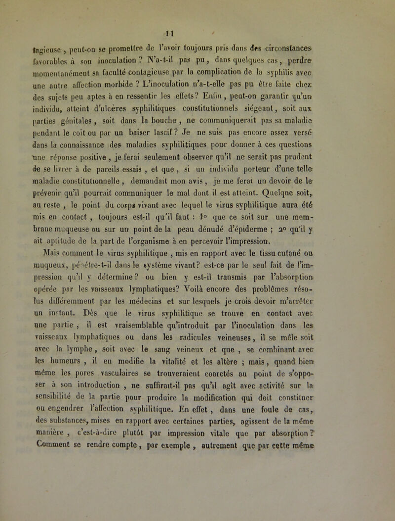 n Ingicuse , peut-on se promettre de l’avoir toujours pris dans des circonstances, favorables à son inoculation ? N’a-t-il pas pu, dans quelques cas, perdre momentanément sa faculté contagieuse par la complication de 1a syphilis avec une autre affection morbide ? L’inoculation n’a-t-elle pas pu être faite cher des sujets peu optes à en ressentir les elTets? Enfin , peut-on garantir qu’un individu, atteint d’ulcères syphilitiques constitutionnels siégeant, soit aux parties génitales , soit dans la bouche , ne communiquerait pas sa maladie pendant le coït ou par un baiser lascif ? Je ne suis pas encore assez versé dans la connaissance des maladies syphilitiques pour donner à ces questions ■une réponse positive , je ferai seulement observer qu’il ne serait pas prudent de se livrer à de pareils essais , et que , si un individu porteur d’une telle maladie constitutionnelle , demandait mon avis , je me ferai un devoir de le prévenir qu’il pourrait communiquer le mal dont il est atteint. Quelqne soit,^ au reste , le point du corps vivant avec lequel le virus syphilitique aura été mis en contact , toujours est-il qu'il faut : l;® que ce soit sur une mem- brane muqueuse ou sur un point de la peau dénudé d’épiderme ; (ju'il y ait aptitude de la part de l’organisme â en percevoir l’impression. Mais comment le virus syphilitique , mis en rapport avec le tissu cutané ou muqueux, pénélre-t-il dans le système vivant? est-ce par le seul fait de l’im- pression qu’il y détermine ? ou bien y est-il transmis par l’absorption opérée par les vaisseaux lymphatiques? Voilà encore des problèmes réso- lus différemment par les médecins et sur lesquels je crois devoir m’arrêter un in'^tant. Dès que le virus syphilitique se trouve en contact avec une partie, il est vraisemblable qu’introduit par l’inoculation dans les vaisseaux lymphatiques ou dans les radicules veineuses, il se môle soit avec la lymphe , soit avec le sang veineux et que , se combinant avec les humeurs , il en modifie la vitalité et les altère ; mais, quand bien môme les pores vasculaires se trouveraient coarctés au point de s’oppo- ser à son introduction , ne suffirait-il pas qu’il agit avec activité sur la sensibilité de la partie pour produire la modification qui doit constituer ou engendrer l’allection syphilitique. En effet, dans une foule de cas, des substances, mises en rapport avec certaines parties, agissent de la môme manière , c’est-à-dire plutôt par impression vitale que par absorption?' Comment se rendre compte , par exemple , autrement que par eetle même