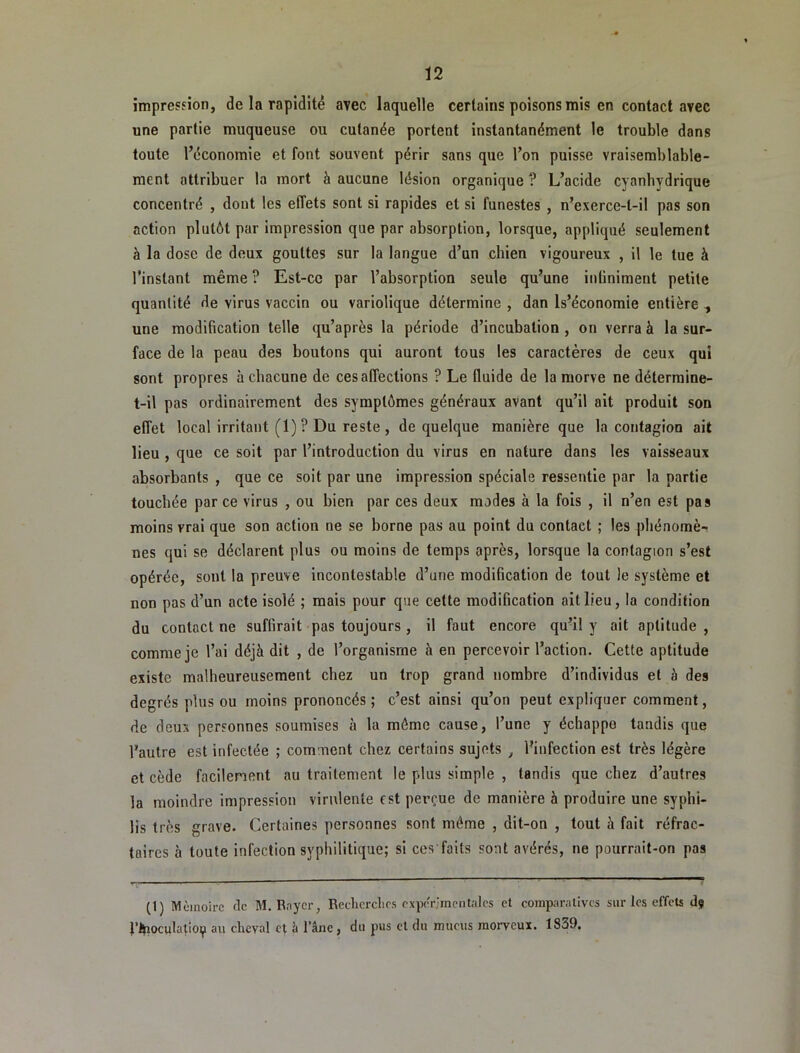 impression, de la rapidité avec laquelle certains poisons mis en contact avec une partie muqueuse ou cutanée portent instantanément le trouble dans toute l’économie et font souvent périr sans que l’on puisse vraisemblable- ment attribuer la mort à aucune lésion organique ? L’acide cyanhydrique concentré , dont les effets sont si rapides et si funestes , n’exerce-t-il pas son action plutôt par impression que par absorption, lorsque, appliqué seulement à la dose de deux gouttes sur la langue d’un chien vigoureux , il le tue à l’instant même ? Est-ce par l’absorption seule qu’une infiniment petite quantité de virus vaccin ou variolique détermine , dan Is’économie entière -, une modification telle qu’après la période d’incubation, on verra à la sur- face de la peau des boutons qui auront tous les caractères de ceux qui sont propres à chacune de ces affections ? Le fluide de la morve ne détermine- t-il pas ordinairement des symptômes généraux avant qu’il ait produit son effet local irritant (1)? Du reste, de quelque manière que la contagion ait lieu , que ce soit par l’introduction du virus en nature dans tes vaisseaux absorbants , que ce soit par une impression spéciale ressentie par la partie touchée parce virus , ou bien par ces deux modes à la fois , il n’en est pas moins vrai que son action ne se borne pas au point du contact ; les phénomè- nes qui se déclarent plus ou moins de temps après, lorsque la contagion s’est opérée, sont la preuve incontestable d’une modification de tout le système et non pas d’un acte isolé ; mais pour que cette modification ait lieu, la condition du contact ne suffirait pas toujours , il faut encore qu’il y ait aptitude, comme je l’ai déjà dit , de l’organisme à en percevoir l’action. Cette aptitude existe malheureusement chez un trop grand nombre d’individus et à des degrés plus ou moins prononcés; c’est ainsi qu’on peut expliquer comment, de deux personnes soumises à la môme cause, l’une y échappe tandis que l’autre est infectée ; comment chez certains sujets ^ l’infection est très légère et cède facilement au traitement le plus simple , tandis que chez d’autres la moindre impression virulente est perçue de manière à produire une syphi- lis très grave. Certaines personnes sont même , dit-on , tout à fait réfrac- taires à toute infection syphilitique; si ces faits sont avérés, ne pourrait-on pas (1) Mémoire de M. Rayer, Reclicrclies expcT,■mentales et comparatives sur les effets d? l’itaoculatioip au cheval et à l’âne , du pus et du mucus morveux. 1839.