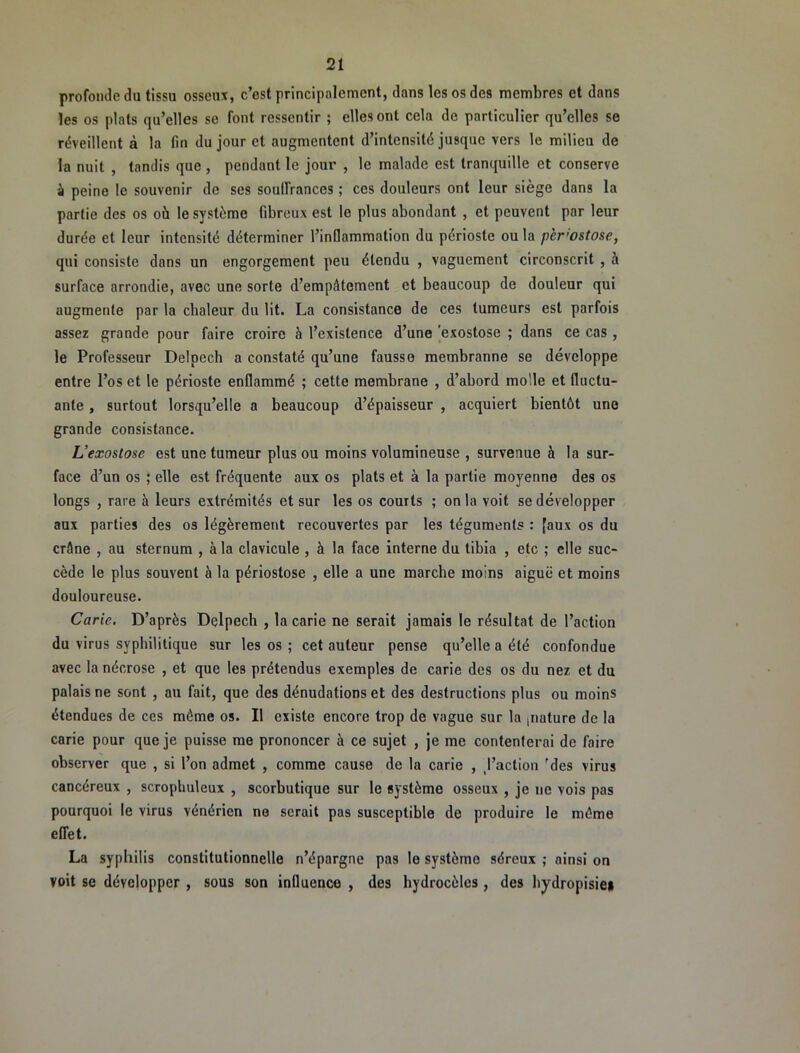 profonde du tissu osseux, c’est principalement, dans les os des membres et dans les os plats qu’elles se font ressentir ; elles ont cela de particulier qu’elles se réveillent à la fin du jour et augmentent d’intensité jusque vers le milieu de la nuit , tandis que , pendant le jour , le malade est tranquille et conserve à peine le souvenir de ses soulfrances ; ces douleurs ont leur siège dans la partie des os où le système fibreux est le plus abondant , et peuvent par leur durée et leur intensité déterminer l’inflammation du périoste ou la p'er'ostose, qui consiste dans un engorgement peu étendu , vaguement circonscrit , à surface arrondie, avec une sorte d’empâtement et beaucoup de douleur qui augmente par la chaleur du lit. La consistance de ces tumeurs est parfois assez grande pour faire croire à l’existence d’une 'exostose ; dans ce cas, le Professeur Delpech a constaté qu’une fausse membranne se développe entre l’os et le périoste enflammé ; cette membrane , d’abord molle et fluctu- ante , surtout lorsqu’elle a beaucoup d’épaisseur , acquiert bientôt une grande consistance. L’exostose est une tumeur plus ou moins volumineuse , survenue à la sur- face d’un os ; elle est fréquente aux os plats et à la partie moyenne des os longs , rare à leurs extrémités et sur les os courts ; onia voit se développer aux parties des os légèrement recouvertes par les téguments : [aux os du crâne , au sternum , à la clavicule , à la face interne du tibia , etc ; elle suc- cède le plus souvent à la périostose , elle a une marche moins aiguë et moins douloureuse. Carie. D’après Delpech , la carie ne serait jamais le résultat de l’action du virus syphilitique sur les os ; cet auteur pense qu’elle a été confondue avec la nécrose , et que les prétendus exemples de carie des os du nez et du palais ne sont , au fait, que des dénudations et des destructions plus ou moins étendues de ces même os. Il existe encore trop de vague sur la [iiature de la carie pour que je puisse me prononcer à ce sujet , je me contenterai de faire observer que , si l’on admet , comme cause de la carie , /action ’des virus cancéreux , scrophuleux , scorbutique sur le système osseux , je ne vois pas pourquoi le virus vénérien ne serait pas susceptible de produire le môme effet. La syphilis constitutionnelle n’épargne pas le système séreux ; ainsi on voit se développer , sous son influence , des hydrocèles, des hydropisie*