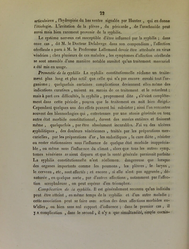 articulaires , l’hydropisie du bas ventre signalée par Hunter , qui en donne l’étiologie. L’irritation de la plèvre , du péricarde , de l’arachnoïde peut aussi mais bien rarement provenir de la syphilis. Le système nerveux est susceptible d’être influencé par la syphilis ; dans onze cas , dit M. le Docteur Delaberge dans son compendium , l’affection cérébrale a paru à M. le Professeur Lallemand devoir être attribuée au virus vénérien ; chez plusieurs de ces malades , les symptômes d’affection cérébrale se sont amendés d’une manière notable aussitôt qu’un traitement mercuriel a été mis en usage. Pronostic de la syphilis La syphilis constitutionnelle réclame un traite- ment plus long et plus actif que celle qui n’a pas encore envahi tout l’or- ganisme ; quelquefois certaines complications deviennent elles-môme des indications curatives , nuisent au succès de ce traitement et le retardent ; mais à part ces difficultés, la syphilis, proprement dite , s’éleint complète- ment dans cette période , pourvu que le traitement en soit bien dirigé.- Cependant quelques uns des effets peuvent lui subsister ; ainsi l’on rencontre souvent des blennorhagies qui , entretenues par une atonie générale ou tout autre état morbide constitutionnel, durent des années entières et finissent même, quelquefois , par être absolument incurables. J’ai vu des ulcères syphilitiques , des douleurs vénériennes , traités par les préparations mer- curielles, par les préparations d’or , les sudorifiques , la cure diète , résister ou rester stationnaires sous l’influence de quelque état morbide inapprécia- ble , ou même sous l’influe nce du climat , alors que tous les autres symp- tômes vénériens avaient disparu et que la santé générale paraissait parfaite La syphilis constitutionnelle n’est réellemen. dangereuse que lorsque des organes importants comme les poumons , les plèvres , le larynx, le cerveau , etc, sont affectés ; et encore , si elle n’est pas aggravée , dé- naturée , en quelque sorte , par d’autres affections , notamment par l’affec- tion scrophuleuse , on peut espérer d’en triompher. Complication de la syphilis. Il est généralement reconnu qu’un individu peut être atteint , en même temps de la syphilis et d’un autre maladie ; cette association peut se faire avec action des deux affections morbides en- tr’elles, ou bien sans nul rapport d’influence ; dans le premier cas , il J a complication , dans le second , il n’y a que simultanéité, simple coeiisr-