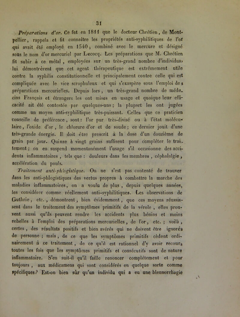 Préparations d’or. Ce fut en 1811 que le docteur Chrétien, de Mont- pellier, rappela et fit connaître les propriétés anti-syphilitiques de l’or qui avait été employé en 1540, combiné avec le mercure et désigné sous le nom d’or mercuriel par Lecocq. Les préparations que M. Chrétien fit subir à ce métal , employées sur un très-grand nombre d’individus» lui démontrèrent que cet agent thérapeutique est extrêmement utile contre la syphilis constitutionnelle et principalement contre celle qui est compliquée avec le vice scrophuleux et qui s’exaspère sous l’emploi de s préparations mercurielles. Depuis lors , un très-grand nombre de méde- cins Français et étrangers les ont mises en usage et quoique leur effi- cacité ait été contestée par quelques-uns ; la plupart les ont jugées comme un moyen anti-syphilitique très-puissant. Celles que ce praticien conseille de préférence, sont : l’or pur Irès-divisé ou à l’état molécu- laire , l’oxide d’or , le chlorure d’or et de soude ; ce dernier jouit d’une très-grande énergie. Il doit être prescrit à la dose d’un douzième de grain par jour. Quinze à vingt grains suffisent pour compléter le trai- tement ; on en suspend momentanément l’usage s’il occasionne des acci- dents inflammatoires , tels que : douleurs dans les membres , céphalalgie , accélération du pouls. Traitement anti-pkbgistique. On ne s’est pas contenté de trouver dans les anti-pLiogistiques des vertus propres à combattre la marche des maladies inflammatoires, on a voulu de plus , depuis quelques années, les considérer comme réellement anti-syphilitiques. Les observations de Guthrie, etc. , démontrent, bien évidemment, que ces moyens réussis- sent dans le traitement des symptômes primitifs de la vérole , elles prou- vent aussi qu’ils peuvent rendre les accidents plus bénins et moins rebelles à l’emploi des préparations mercurielles , de l’or, etc. ; voilà , certes , des résultats positifs et bien avérés qui ne doivent être ignorés de personne ; mais, de ce que les symptômes primitifs cèdent ordi- nairement à ce traitement , de ce qu’il est rationnel d’y avoir recours toutes les fois que les symptômes primitifs et consécutifs sont de nature inflammatoire. S’en suit-il qu’il faille renoncer complètement et pour toujours , aux médicamens qui sont considérés en quelque sorte comme spécifiques? Est-on bien sûr qu’un individu qui a eu une blennorrhagie