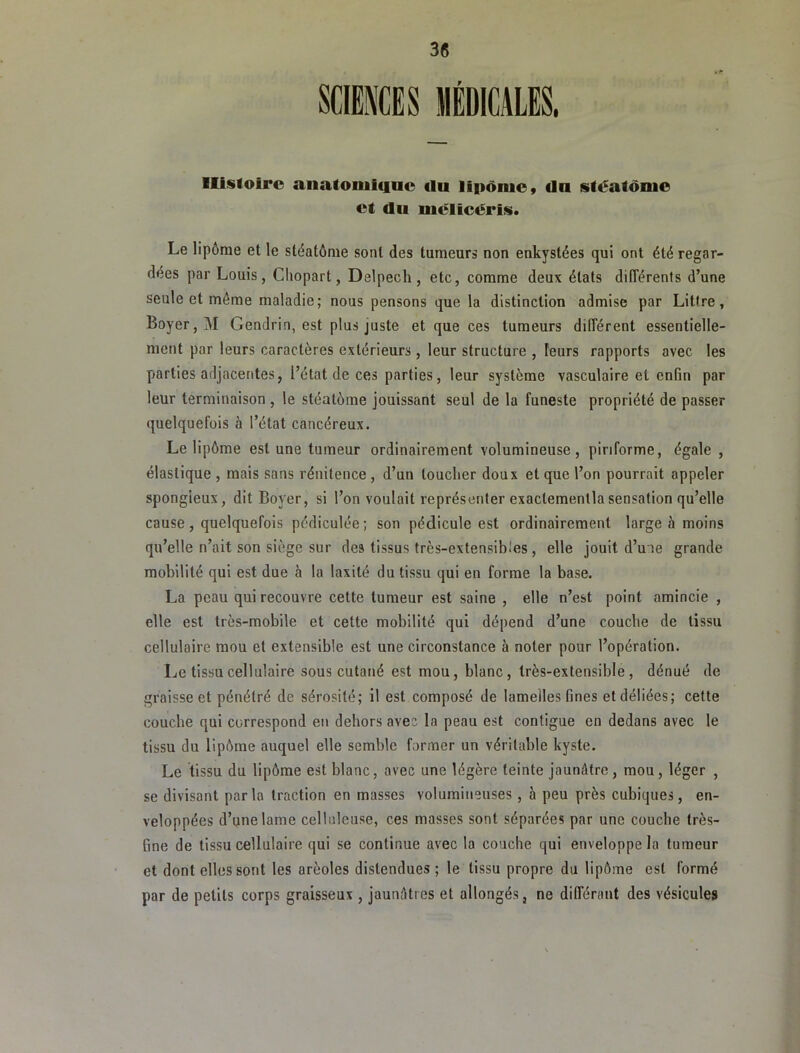 Histoire anatoniicinc du lipônie» du stéatdnie et du mélicéris. Le lipôrae et le stéatôme sont des tumeurs non enkystées qui ont été regar- dées par Louis, Chopart, Delpech, etc, comme deux états différents d’une seule et môme maladie; nous pensons que la distinction admise par Littré, Boyer, M Gendrin, est plus juste et que ces tumeurs différent essentielle- ment par leurs caractères extérieurs , leur structure , leurs rapports avec les parties adjacentes, l’état de ces parties, leur système vasculaire et enfin par leur terminaison , le stéatème jouissant seul de la funeste propriété de passer quelquefois à l’état cancéreux. Le lipôme est une tumeur ordinairement volumineuse, piriforme, égale , élastique , mais sans rénitence, d’un toucher doux et que l’on pourrait appeler spongieux, dit Boyer, si l’on voulait représenter exactemenllasensation qu’elle cause, quelquefois pédiculée ; son pédicule est ordinairement large h moins qu’elle n’ait son siège sur des tissus très-extensibles, elle jouit d’une grande mobilité qui est due à la laxité du tissu qui en forme la base. La peau qui recouvre cette tumeur est saine , elle n’est point amincie , elle est très-mobile et cette mobilité qui dépend d’une couche de tissu cellulaire mou et extensible est une circonstance à noter pour l’opération. Le tissu cellulaire sous cutané est mou, blanc, très-extensible, dénué de graisse et pénétré de sérosité; il est composé de lamelles fines et déliées; cette couche qui correspond en dehors avec la peau est contiguë en dedans avec le tissu du lipôme auquel elle semble former un véritable kyste. Le tissu du lipôme est blanc, avec une légère teinte jaunâtre , mou, léger , se divisant parla traction en masses volumineuses, à peu près cubiques, en- veloppées d’une lame celluleuse, ces masses sont séparées par une couche très- fine de tissu cellulaire qui se continue avec la couche qui enveloppe la tumeur et dont elles sont les aréoles distendues ; le tissu propre du lipôme est formé par de petits corps graisseux , jaunâtres et allongés, ne différant des vésicules