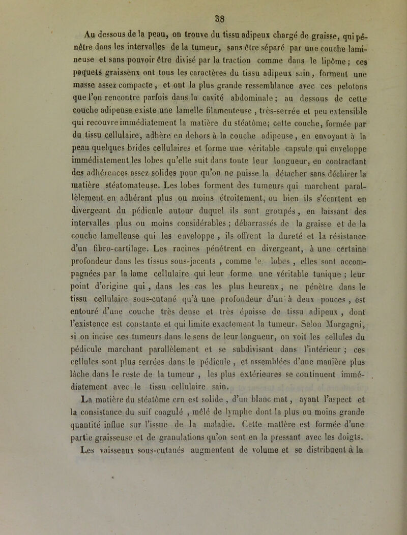 Au dessous de la peau, on trouve du tissu adipeux chargé de graisse, qui pé- nétre dans les intervalles de la tumeur, sans être séparé par une couche lami- neuse et sans pouvoir être divisé par la traction comme dans le lipôme ; ces paquets graissenx ont tous les caractères du tissu adipeux sain , forment une masse assez compacte , et ont la plus grande ressemblance avec ces pelotons que l’on rencontre parfois dans la cavité abdominale ; au dessous de cette couche adipeuse existe une lamelle filamenteuse , très-serrée et peu extensible qui recouvre immédiatement la matière du stéatôme; celte couche, formée par du tissu cellulaire, adhère en dehors à la couche adipeuse, en envoyant à la peau quelques brides cellulaires et forme une véritable capsule qui enveloppe immédiatement les lobes qu’elle suit dans toute leur longueur, en contractant des adhérences assez solides pour qu’on ne puisse la décacher sans déchirer la matière stéatomateuse. Les lobes forment des tumeurs qui marchent paral- lèlement en adhérant plus ou moins étroitement, ou bien ils s’écartent en divergeant du pédicule autour duquel ils sont groupés, en laissant des intervalles plus ou moins considérables ; débarrassés de la graisse et de la couche lamelleuse qui les enveloppe , ils offrent la dureté et la résistance d’un (ibro-cartilage. Les racines pénétrent en divergeant, à une certaine profondeur dans les tissus sous-jacents , comme !e lobes , elles sont accom- pagnées par la lame cellulaire qui leur forme une véritable tunique ; leur point d’origine qui , dans les cas les plus heureux, ne pénètre dans le tissu cellulaire sous-cutané qu’à une profondeur d’un à deux pouces , est entouré d’une couche très dense et très épaisse de tissu adipeux , dont l’existence est constante et qui limite exactement la tumeur. Selon Morgagni, si on incise ces tumeurs dans le sens de leur longueur, on voit les cellules du pédicule marchant parallèlement et se subdivisant dans l’intérieur ; ces cellules sont plus serrées dans le pédicule, et assemblées d’une manière plus lâche dans le reste de la tumeur , les plus extérieures se continuent immé- diatement avec le tissu cellulaire sain, La matière du stéatôme ern est solide , d’un blanc mat, ayant l’aspect et la consistance du suif coagulé , mêlé de lymphe dont la plus ou moins grande quantité influe sur l’issue de la maladie. Celte matière est formée d’une partie graisseuse et de granulations qu’on sent en la pressant avec les doigts. Les vaisseaux sous-cutanés augmentent de volume et se distribuent à la