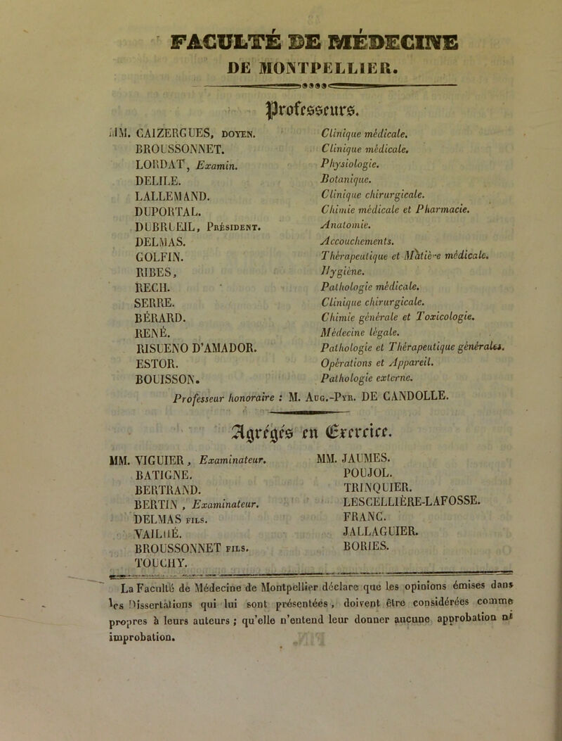 FACULI'E BE RfEBECllVE DE JUOINTPELLIEa. |)roffe$i?ur0. CAIZERGUES, doyen. ^ CUnicjue médicale. BROUSSOIS’NET. Clinique médicale. LORDAT, Examin. Physiologie. DELIEE. Botanique. LALLEMAND. Clinique chirurgicale. DEPORTA L. Chimie médicale et Pharmacie. DLBRLEIL, Président. Anatomie. DELMAS. Accouchements. GOLFIN. Thérapeutique et M'htièe médicale. RIBES, Hygiène. REÇU. Pathologie médicale. SERRE. Clinique chirurgicale. BÉRARD. Chimie générale et Toxicologie. RENÉ. Médecine légale. RISLENO D’AMADOR. Pathologie et Thérapeutique généraUs. ESTOR. Opérations et Appareil. BOLISSON. Pathologie externe. Professeur honoraire : M. Aog.-Pyr. de CANDOLLE. en €m*cta. VIGUIER, Examinateur. MM. JAUMES. BATIGNE. POEJOL. BERTRAND. TRINQEIER. BERTIN , Examinateur. ' LESCELLIÈRE-LAFOSSE. DELMAS FILS. FRANC. VAlLilÉ. JALLAGEIER. BROUSSONNET fils. BORIES. TüECllY. i • • La Facnlle de Médecine de Montpellier déclare que les opinions émises dans Vs nissertalions qui lui sont présentées , doiv^ent être considérées comme propres à leurs auteurs ; qu’elle n’entend leur donner aucune approbation nt improbation.