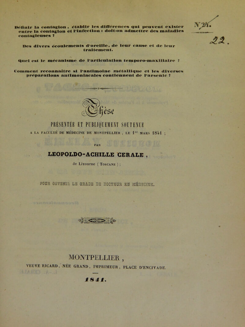 Définir lu contuglon . établir Ion «llfToronroN <|iil p«-nvcnf exlMter entre lu contagion et l'Infection « «loli-on utlmettre «Ion inula«IICN routugleuMCN 1 Don «Uver* éronlementN «l'oreille, «le leur cause et «le leur traitement. 4|u«‘i «>Nt !«■ mecunlNiue «le l'articulation tcniporo-maxlllatre Couiineul reconnaître *1 l'antimoine métalll«|ue et les tllvcrites préparation* uni linon incale* contiennent «le I’nrNcnlc ? PRÉSENTÉE ET PUBLIQUEMENT SOUTENUE A LA FACULTÉ DE MÉDECINE DE MONTPELLIER , LE 1er MARS 1841 ; I f PAR LEOPOLDO-ACHILLE CERALE , de Livourne ( Toscane ) ; P0M OBÏBTO LS m&m ®E BOOTül EM MÉMOTE. MONTPELLIER , VEUVE RICARD, NÉE GRAND, IMPRIMEUR, PLACE D'ENCIVAÜE. 1H4Ê